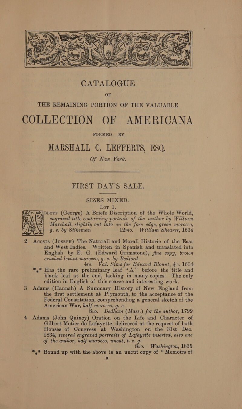     MARSHALL C. LEFFERTS, ESQ, Of New York.   FIRST DAY’S SALE.  SIZES MIXED. hovel BBoTT (George) A Briefe Discription of the Whole World, fh &lt;Wi engraved title containing portrait of the author by William Marshall, slightly cut into on the fore edge, green morocco, g. e. by Stikeman 12mo. William Sheares, 1634 2 Acosta (JosepH) The Naturall and Morall Historie of the Hast and West Indies. Written in Spanish and translated into English by EH. G. (Edward Grimstone), fine copy, brown crushed levant morocco, g. e. by Bedford Ato. Val. Sims for Edward Blount, &amp;c. 1604 *,* Has the rare preliminary leaf “A” before the title and blank leaf at the end, lacking in many copies. The only edition in English of this scarce and interesting work. 3 Adams (Hannah) A Summary History of New England from the first settlement at Plymouth, to the acceptance of the Federal Constitution, comprehending a general sketch of the American War, half morocco, g. e. 8vo. Dedham (Mass.) for the author, 1799 4 Adams (John Quincy) Oration on the Life and Character of Gilbert Motier de Lafayette, delivered at the request of both Houses of Congress at Washington on the 3lst Dec. 1834, several engraved portraits of Lafayette inserted, also one of the author, half morocco, uncut, t. e. g. 8v0. Washington, 1835 *,* Bound up with the above is an uncut copy of “ Memoirs of B