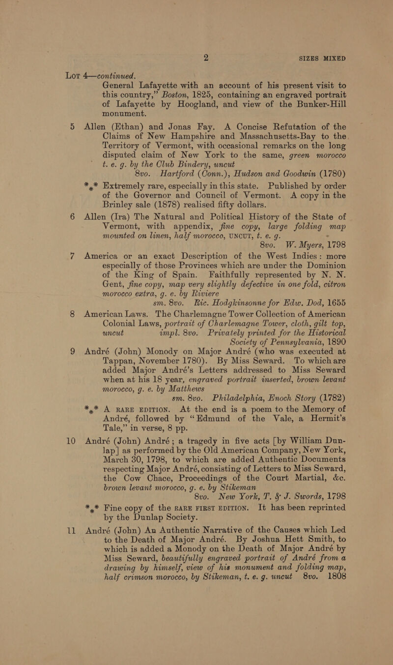 10 UB General Lafayette with an account of his present visit to this country,” Boston, 1825, containing an engraved portrait of Lafayette by Hoogland, and view of the Bunker-Hill monument. Allen (Ethan) and Jonas Fay. A Concise Refutation of the Claims of New Hampshire and Massachusetts-Bay to the. Territory of Vermont, with occasional remarks on the long disputed claim of New York to the same, green morocco t. e. g. by the Club Bindery, uncut 8vo. Hartford (Conn.), Hudson and Goodwin (1780) *,* Extremely rare, especially in this state. Published by order of the Governor and Council of Vermont. A copy in the Brinley sale (1878) realised fifty dollars. Allen (Ira) The Natural and Political History of the State of Vermont, with appendix, fine copy, large folding map mounted on linen, half morocco, UNCUT, ft. e. g. 8vo. W. Myers, 1798 America or an exact Description of the West Indies: more especially of those Provinces which are under the Dominion of the King of Spain. Faithfully represented by N. N. Gent, fine copy, map very slightly defective in one fold, citron morocco extra, g. e. by Riviere sm. 8vo. Ric. Hodgkinsonne for Edw. Dod, 1655 American Laws. The Charlemagne Tower Collection of American Colonial Laws, portrait of Charlemagne Tower, cloth, gilt top, uncut empl. 8vo. Prwately printed for the Historical Society of Pennsylvania, 1890 André (John) Monody on Major André (who was executed at Tappan, November 1780). By Miss Seward. To whichare added Major André’s Letters addressed to Miss Seward when at his 18 year, engraved portrait inserted, brown levant morocco, g. e. by Matthews sm. 8v0. Philadelphia, Enoch Story (1782) *,* A RARE EDITION. At the end is a poem to the Memory of André, followed by “Edmund of the Vale, a Hermit’s Tale,” in verse, 8 pp. André (John) André; a tragedy in five acts [by William Dun- lap] as performed by the Old American Company, New York, March 30, 1798, to which are added Authentic Documents respecting Major André, consisting of Letters to Miss Seward, the Cow Chace, Proceedings of the Court Martial, &amp;c. brown levant morocco, g. e. by Stikeman 8vo. New York, T. &amp; J. Swords, 1798 *,* Fine copy of the RARE FIRST EDITION. It has been reprinted by the Dunlap Society. André (John) An Authentic Narrative of the Causes which Led to the Death of Major André. By Joshua Hett Smith, to which is added a Monody on the Death of Major André by Miss Seward, beautifully engraved portrait of André from a drawing by himself, view of his monument and folding map, half crimson morocco, by Stikeman, t. e.g. uncut 8vo. 1808