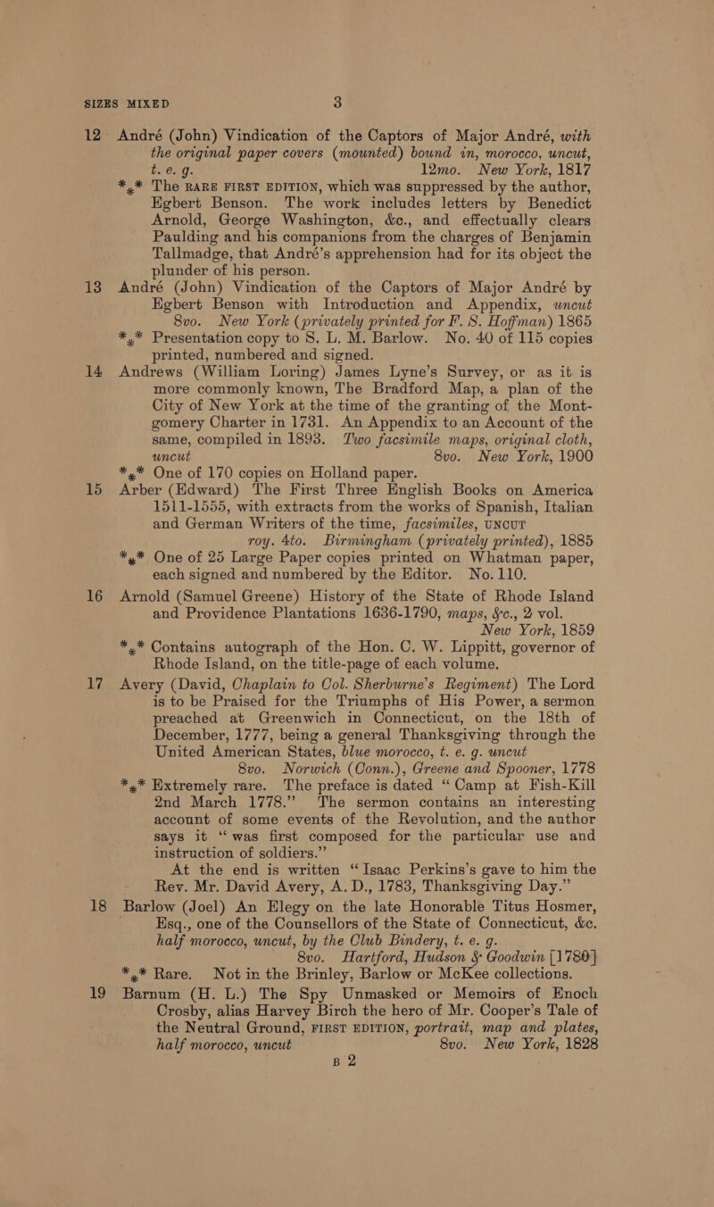 12 13 14 15 16 LY; 18 19 André (John) Vindication of the Captors of Major André, with the original paper covers (mounted) bound in, morocco, uncut, t. e.g. 12mo. New York, 1817 *,* The RARE FIRST EDITION, which was suppressed by the author, Egbert Benson. The work includes letters by Benedict Arnold, George Washington, &amp;c., and effectually clears Paulding and his companions from the charges of Benjamin Tallmadge, that André’s apprehension had for its object the plunder of his person. André (John) Vindication of the Captors of Major André by Egbert Benson with Introduction and Appendix, wneut Svo. New York (privately printed for F. S. Hoffman) 1865 *,* Presentation copy to 8. L. M. Barlow. No. 40 of 115 copies printed, numbered and signed. Andrews (William Loring) James Lyne’s Survey, or as it is more commonly known, The Bradford Map, a plan of the City of New York at the time of the granting of the Mont- gomery Charter in 1731. An Appendix to an Account of the same, compiled in 1893. Two facsimile maps, original cloth, uncut 8vo. New York, 1900 *,* One of 170 copies on Holland paper. Arber (Edward) The First Three English Books on America 1511-1555, with extracts from the works of Spanish, Italian and German Writers of the time, facsimiles, UNCUT roy. 4to. Birmingham (privately printed), 1885 *,* One of 25 Large Paper copies printed on Whatman paper, each signed and numbered by the Editor. No.110. Arnold (Samuel Greene) History of the State of Rhode Island and Providence Plantations 1636-1790, maps, Sc., 2 vol. New York, 1859 *,* Contains autograph of the Hon. C. W. Lippitt, governor of Rhode Island, on the title-page of each volume. Avery (David, Chaplain to Col. Sherburne’s Regiment) The Lord is to be Praised for the Triumphs of His Power, a sermon preached at Greenwich in Connecticut, on the 18th of December, 1777, being a general Thanksgiving through the United American States, blue morocco, t. e. g. uncut 8vo. Norwich (Conn.), Greene and Spooner, 1778 *,* Extremely rare. The preface is dated “Camp at Fish-Kill 2nd March 1778.” The sermon contains an interesting account of some events of the Revolution, and the author says it ‘‘was first composed for the particular use and instruction of soldiers.” At the end is written “Isaac Perkins’s gave to him the Rev. Mr. David Avery, A. D., 1783, Thanksgiving Day.” Esq., one of the Counsellors of the State of Connecticut, &amp;. half morocco, uncut, by the Club Bindery, t. e. g. 8vo. Hartford, Hudson § Goodwin [1780] *,* Rare. Not in the Brinley, Barlow or McKee collections. Barnum (H. L.) The Spy Unmasked or Memoirs of Enoch Crosby, alias Harvey Birch the hero of Mr. Cooper’s Tale of the Neutral Ground, FIRST EDITION, portrait, map and plates, half morocco, uncut 8vo. New York, 1828 B 2 |