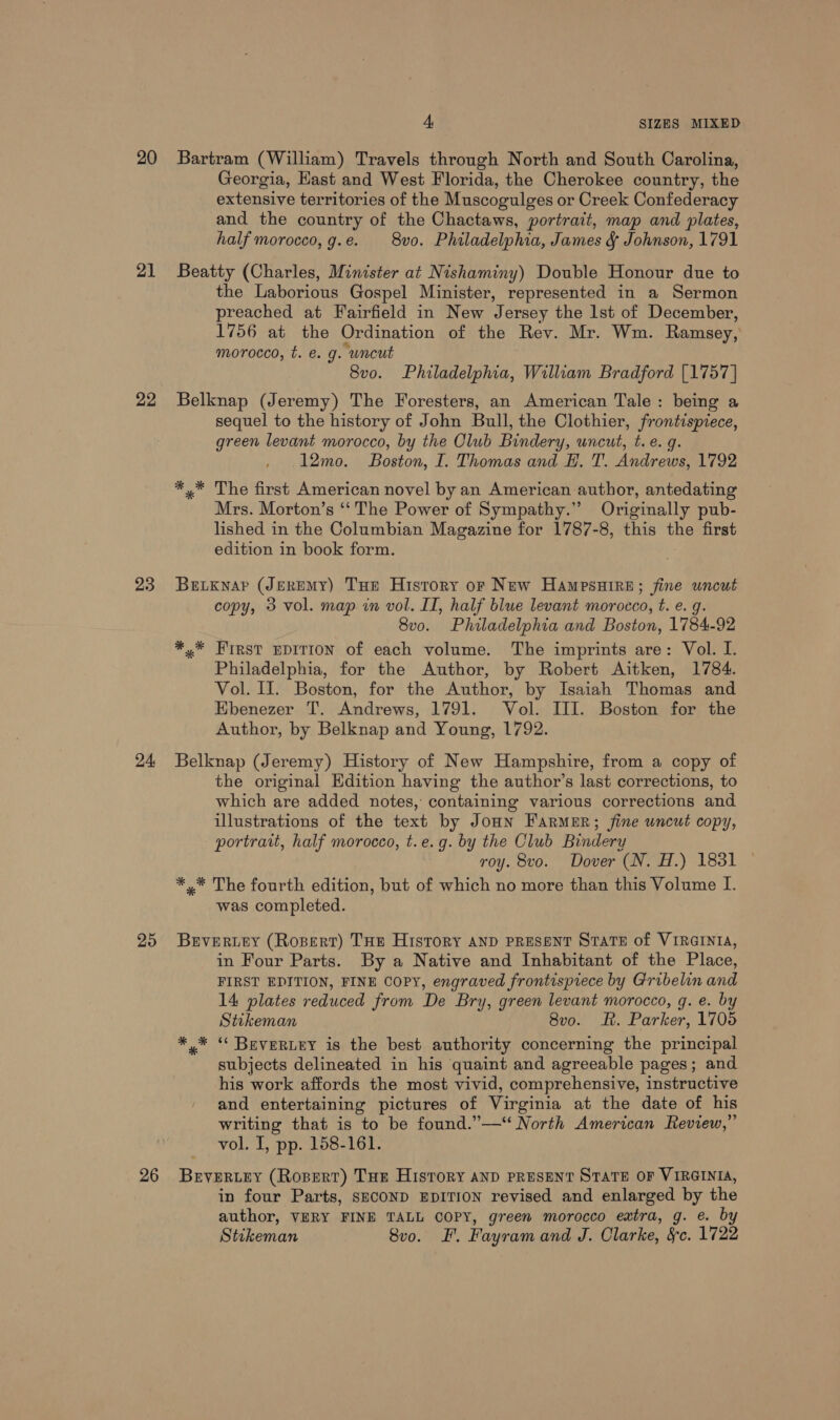 20 21 22 23 24, 25 4, SIZES MIXED Bartram (William) Travels through North and South Carolina, Georgia, East and West Florida, the Cherokee country, the extensive territories of the Muscogulges or Creek Confederacy and the country of the Chactaws, portrait, map and plates, half morocco, g.e. 8vo. Philadelphia, James &amp; Johnson, 1791 Beatty (Charles, Minister at Nishaminy) Double Honour due to the Laborious Gospel Minister, represented in a Sermon preached at Fairfield in New Jersey the lst of December, 1756 at the Ordination of the Rev. Mr. Wm. Ramsey, morocco, t. €. g. “uncut 8vo. Philadelphia, William Bradford [1757] Belknap (Jeremy) The Foresters, an American Tale: being a sequel to the history of John Bull, the Clothier, frontispiece, green levant morocco, by the Club Bindery, uncut, t. e.g. 12mo. Boston, I. Thomas and H. T. Andrews, 1792 *,* The first American novel by an American author, antedating Mrs. Morton’s “‘ The Power of Sympathy.” Originally pub- lished in the Columbian Magazine for 1787-8, this the first edition in book form. Betxnar (JEREMY) Tue History or New HampsHire; fine uncut copy, 3 vol. map in vol. II, half blue levant morocco, t. e. g. 8vo. Philadelphia and Boston, 1784-92 *,* FIRST EDITION of each volume. The imprints are: Vol. I. Philadelphia, for the Author, by Robert Aitken, 1784. Vol. II. Boston, for the Author, by Isaiah Thomas and Ebenezer T. Andrews, 1791. Vol. III. Boston for the Author, by Belknap and Young, 1792. Belknap (Jeremy) History of New Hampshire, from a copy of the original Edition having the author’s last corrections, to which are added notes, containing various corrections and illustrations of the text by Jonn Farmer; fine uncut copy, portrait, half morocco, t.e.g. by the Club Bindery roy. 8vo. Dover (N. H.) 1831 *,* The fourth edition, but of which no more than this Volume I. was completed. BeEvertey (Ropert) THE History AND PRESENT STATE of VIRGINIA, in Four Parts. By a Native and Inhabitant of the Place, FIRST EDITION, FINE COPY, engraved frontispiece by Gribelin and 14 plates reduced from De Bry, green levant morocco, g. e. by Stikeman 8vo. RK. Parker, 1705 *,* “ BEVERLEY is the best authority concerning the principal subjects delineated in his quaint and agreeable pages; and his work affords the most vivid, comprehensive, instructive and entertaining pictures of Virginia at the date of his writing that is to be found.”—‘ North American Review,” vol. I, pp. 158-161. in four Parts, SECOND EDITION revised and enlarged by the author, VERY FINE TALL COPY, green morocco extra, g. e. by Stikeman 8vo. FF. Fayram and J. Olarke, &amp;c. 1793