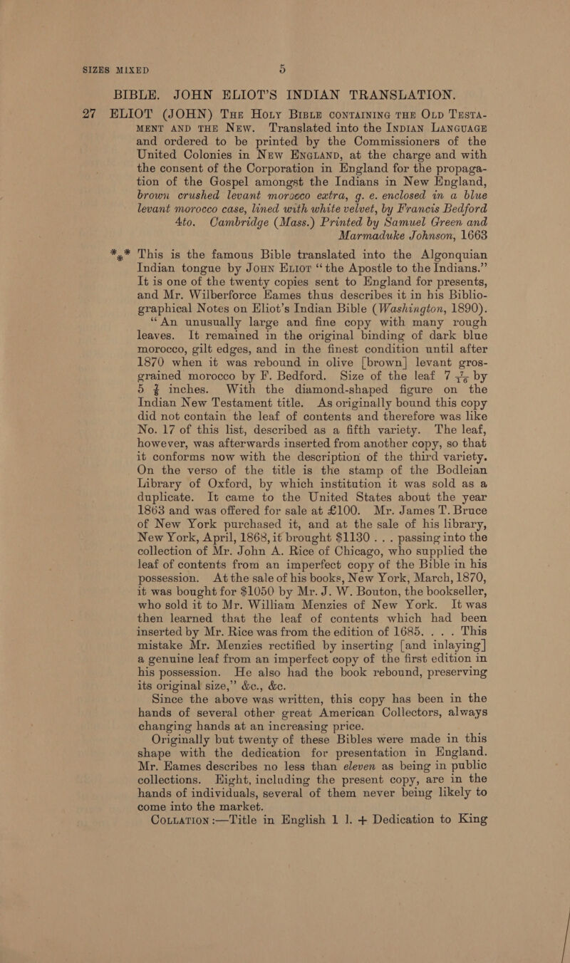 MENT AND THE New. Translated into the InpIAN LANGUAGE and ordered to be printed by the Commissioners of the United Colonies in New Eneuanp, at the charge and with the consent of the Corporation in England for the propaga- tion of the Gospel amongst the Indians in New England, brown crushed levant morseco extra, g. e. enclosed in a blue levant morocco case, lined with white velvet, by Francis Bedford Ato. Cambridge (Mass.) Printed by Samuel Green and Marmaduke Johnson, 1668 This is the famous Bible translated into the Algonquian Indian tongue by Joun Exior “the Apostle to the Indians.” It is one of the twenty copies sent to England for presents, and Mr. Wilberforce Hames thus describes it in his Biblio- graphical Notes on Eliot’s Indian Bible (Washington, 1890). “An unusually large and fine copy with many rough leaves. It remained in the original binding of dark blue morocco, gilt edges, and in the finest condition until after 1870 when it was rebound in olive {brown} levant gros- grained morocco by F. Bedford. Size of the leaf 7 {4 by o&gt; ¢ inches. With the diamond-shaped figure on the Indian New Testament title. As originally bound this copy did not contain the leaf of contents and therefore was like No. 17 of this list, described as a fifth variety. The leaf, however, was afterwards inserted from another copy, so that it conforms now with the description of the third variety. On the verso of the title is the stamp of the Bodleian Library of Oxford, by which institution it was sold as a duplicate. It came to the United States about the year 1863 and was offered for sale at £100. Mr. James T. Bruce of New York purchased it, and at the sale of his library, New York, April, 1868, it brought $1130 . . . passing into the collection of Mr. John A. Rice of Chicago, who supplied the leaf of contents from an imperfect copy of the Bible in his possession. At the sale of his books, New York, March, 1870, it was bought for $1050 by Mr. J. W. Bouton, the bookseller, who sold it to Mr. William Menzies of New York. It was then learned that the leaf of contents which had been inserted by Mr. Rice was from the edition of 1685. . . . This mistake Mr. Menzies rectified by inserting [and inlaying | a genuine leaf from an imperfect copy of the first edition in his possession. He also had the book rebound, preserving its original size,” &amp;e., &amp;e. Since the above was written, this copy has been in the hands of several other great American Collectors, always changing hands at an increasing price. Originally but twenty of these Bibles were made in this shape with the dedication for presentation in England. Mr. Hames describes no less than eleven as being in public collections. Hight, including the present copy, are in the hands of individuals, several of them never being likely to come into the market. Cottation :—Title in English 1 ]. + Dedication to King