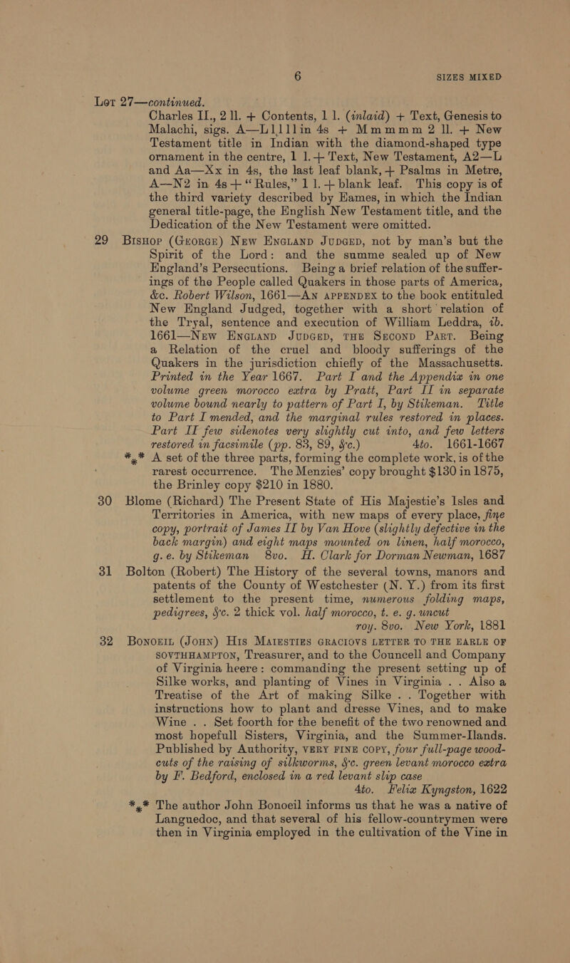 Charles II., 2 ll. + Contents, 1 1. (inlaid) + Text, Genesis to Malachi, sigs. A—L1lllin 4s + Mmmmm 2 ll. + New Testament title in Indian with the diamond-shaped type ornament in the centre, 1 1.+ Text, New Testament, A2—L and Aa—Xx in 4s, the last leaf blank, -+ Psalms in Metre, A—N2 in 48+ “ Rules,” 11.+ blank leaf. This copy is of the third variety described by Hames, in which the Indian general title-page, the English New Testament title, and the Dedication of the New Testament were omitted. 30 31 32 Spirit of the Lord: and the summe sealed up of New Hngland’s Persecutions. Being‘a brief relation of the suffer- ings of the People called Quakers in those parts of America, &amp;c. Robert Wilson, 1661—AN APPENDEX to the book entituled New England Judged, together with a short relation of the Tryal, sentence and execution of William Leddra, 10. 1661—New Eneuanp JupGep, THE Ssconp Part. Being a Relation of the cruel and bloody sufferings of the Quakers in the jurisdiction chiefly of the Massachusetts. Printed in the Year 1667. Part I and the Appendix in one volume green morocco eatra by Pratt, Part II in separate volume bound nearly to pattern of Part I, by Stikeman. Title to Part I mended, and the marginal rules restored in places. Part If few sidenotes very slightly cut into, and few letters restored in facsimile (pp. 83, 89, &amp;c.) Ato. 1661-1667 ** A set of the three parts, forming the complete work, is of the rarest occurrence. The Menzies’ copy brought $130 in 1875, the Brinley copy $210 in 1880. Blome (Richard) The Present State of His Majestie’s Isles and Territories in America, with new maps of every place, jine copy, portrait of James IT by Van Hove (slightly defective im the back margin) and eight maps mounted on linen, half morocco, g.e. by Stikeman 8vo. H. Clark for Dorman Newman, 1687 Bolton (Robert) The History of the several towns, manors and patents of the County of Westchester (N. Y.) from its first settlement to the present time, numerous folding maps, pedigrees, Sc. 2 thick vol. half morocco, t. e. g. uncut roy. 8vo. New York, 1881 Bonoein (Joun) His MAtesTIes GRACIOVS LETTER TO THE EARLE OF SOVTHHAMPTON, Treasurer, and to the Councell and Company of Virginia heere: commanding the present setting up of Silke works, and planting of Vines in Virginia .. Aisoa Treatise of the Art of making Silke . . Together with instructions how to plant and dresse Vines, and to make Wine . . Set foorth for the benefit of the two renowned and most hopefull Sisters, Virginia, and the Summer-Ilands. Published by Authority, VERY FINE copy, four full-page wood- cuts of the raising of silkworms, Sc. green levant morocco extra by I’. Bedford, enclosed in a red levant slip case 4to. Felix Kyngston, 1622 *,* The author John Bonoeil informs us that he was a native of Languedoc, and that several of his fellow-countrymen were then in Virginia employed in the cultivation of the Vine in