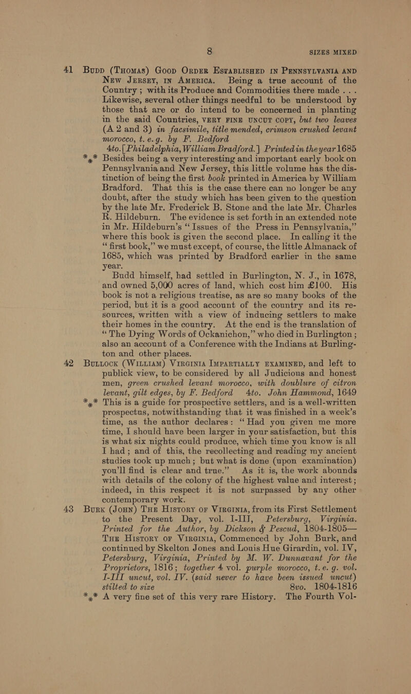 New Jersuy, in America. Being a true account of the Country ; with its Produce and Commodities there made .. . Likewise, several other things needful to be understood by those that are or do intend to be concerned in planting in the said Countries, VERY FINE UNCUT copy, but two leaves (A 2 and 3) in facsimile, title mended, crimson crushed levant morocco, t.e.g. by F. Bedford Ato.| Philadelphia, William Bradford. | Printedin the year 1685 Besides being a very interesting and important early book on Pennsylvania and New Jersey, this little volume has the dis- tinction of being the first book printed in America by William Bradford. That this is the case there can no longer be any doubt, after the study which has been given to the question by the late Mr. Frederick B. Stone and the late Mr. Charles R. Hildeburn. The evidence is set forth in an extended note in Mr. Hildeburn’s “Issues of the Press in Pennsylvania,” where this book is given the second place. In calling it the ‘first book,’’ we must except, of course, the little Almanack of 1685, which was printed by Bradford earlier in the same year. Budd himself, had settled in Burlington, N. J., in 1678, and owned 5,000 acres of land, which cost him £100. His book is not a religious treatise, as are so many books of the period, but it is a good account of the country and its re- sources, written with a view of inducing settlers to make their homes in the country. At the end is the translation of “The Dying Words of Ockanichon,” who died in Burlington ; also an account of a Conference with the Indians at Burling- ton and other places. publick view, to be considered by all Judicions and honest men, green crushed levant morocco, with doublure of citron levant, gilt edges, by F. Bedford 4to. John Hammond, 1649 This is a guide for prospective settlers, and is a well-written prospectus, notwithstanding that it was finished in a week’s time, as the author declares: ‘“‘Had you given me more time, I should have been larger in your satisfaction, but this is what six nights could produce, which time you know is all I had; and of this, the recollecting and reading my ancient studies took up much; but what is done (upon examination) you'll find is clear and true.” As it is, the work abounds with details of the colony of the highest value and interest ; indeed, in this respect it is not surpassed by any other contemporary work. to the Present Day, vol. I-IlJ, Petersburg, Virginia. Printed for the Author, by Dickson &amp; Pescud, 1804-1805— THe History or Vireinia, Commenced by John Burk, and continued by Skelton Jones and Louis Hue Girardin, vol. IV, Petersburg, Virginia, Printed by M. W. Dunnavant for the Proprietors, 1816; together 4 vol. purple morocco, t.e. g. vol. I-TIT uncut, vol. IV. (said never to have been issued wneut) stilted to size 8vo. 1804-1816
