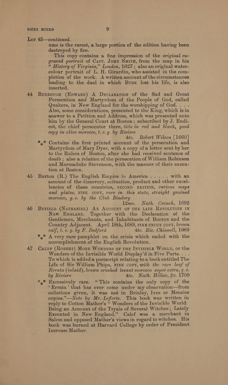 44 45 46 A7 ume is the rarest, a large portion of the edition having been destroyed by fire. This copy contains a fine impression of the original en- graved portrait of Cart. JonN Smiru, from the map in his “ History of Virginia,” London, 1627 ; also an original water- colour portrait of L. H. Girardin, who assisted in the com- pletion of the work. A written account of the circumstances leading to the duel in which Burk lost his life, is also inserted. Burrouecn (Epwarp) A Decraration of the Sad and Great Persecution and Martyrdom of the People of God, called Quakers, in New England for the worshipping of God... . Also, some considerations, presented to the King, which isin answer to a Petition and Address, which was presented unto him by the General Court at Boston; subscribed by J. Endi- cot, the chief persecutor there, title in red and black, good copy in olive morocco, t. e.g. by Riviere Ato. Robert Wilson [1660] *,* Contains the first printed account of the persecution and Martyrdom of Mary Dyer, with a copy of a letter sent by her to the Rulers of Boston, after she had received sentence of death ; also a relation of the persecution of William Robinson and Marmaduke Stevenson, with the manner of their execu- tion at Boston. Burton (R.) The English Empire in America..... with an account of the discovery, scituation, product and other excel- lencies of these countries, SECOND EDITION, curious maps and plates, VINE COPY, rare in this state, straight grained morocco, g.e. by the Club Bindery 12mo. Nath. Crouch, 1692 ByFietp (NATHANIEL) AN ACCOUNT OF THE LATE REVOLUTION IN New Enepann. Together with the Declaration of the Gentlemen, Merchants, and Inhabitants of Boston and the Country Adjacent. April 18th, 1689, rine uncuT copy, brown calf, t. e.g. by F'. Bedford Ato. Ric. Chiswell, 1689 *,* A very rare pamphlet on the crisis which ended with the accomplishment of the English Revolution. Cater (Rosert) Mors Wonvers or THE INvistBLE Wor LD, or the Wonders of the Invisible World Display’d in Five Parts. ... To which is added a postscript relating to a book entitled The Life of Sir William Phips, FINE copy, with the rare leaf of Hrrata (inlaid), brown crushed levant morocco super extra, g.e. by Riviere Ato. Nath. Hillar, Sc. 1700 *,* Hxcessively rare. “This contains the only copy of the ‘Errata’ that has ever come under my observation—from collations given, it was not in Brinley, Ives or Menzies copies.”—Note by Mr. Lefferts. This book was written in reply to Cotton Mather’s ‘‘ Wonders of the Invisible World: Being an Account of the Tryals of Several Witches; Lately Executed in New England.” Calef was a merchant in Salem and opposed Mather’s views in regard to witches. His book was burned at Harvard College by order of President Increase Mather.