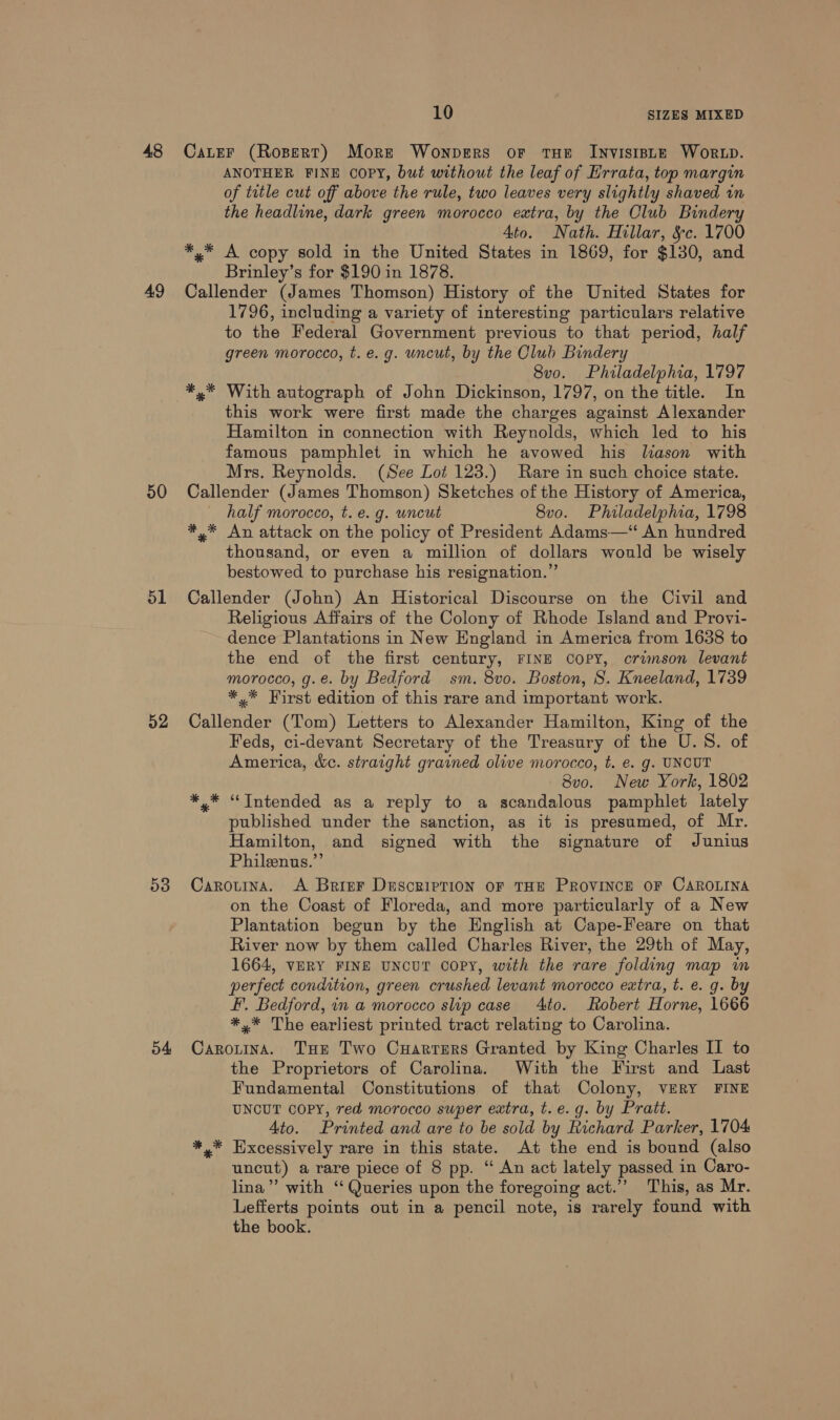 48 49 50 51 52 53 o4 10 SIZES MIXED Cater (Ropert) More Wonpers oF THE INVISIBLE WORLD. ANOTHER FINE COPY, but without the leaf of Hrrata, top margin of title cut off above the rule, two leaves very slightly shaved in the headline, dark green morocco extra, by the Club Bindery Ato. Nath. Hillar, &amp;c. 1700 *,* A copy sold in the United States in 1869, for $130, and Brinley’s for $190 in 1878. Callender (James Thomson) History of the United States for 1796, including a variety of interesting particulars relative to the Federal Government previous to that period, half green morocco, t.e. g. uncut, by the Club Bindery 8vo. Philadelphia, 1797 *,* With autograph of John Dickinson, 1797, on the title. In this work were first made the charges against Alexander Hamilton in connection with Reynolds, which led to his famous pamphlet in which he avowed his liason with Mrs. Reynolds. (See Lot 123.) Rare in such choice state. Callender (James Thomson) Sketches of the History of America, half morocco, t. e. g. uncut 8vo. Philadelphia, 1798 *,* An attack on the policy of President Adams—‘‘ An hundred thousand, or even a million of dollars would be wisely bestowed to purchase his resignation.” Callender (John) An Historical Discourse on the Civil and Religious Affairs of the Colony of Rhode Island and Provi- dence Plantations in New England in America from 1638 to the end of the first century, FINE Copy, crimson levant morocco, g.e. by Bedford sm. 8vo. Boston, S. Kneeland, 1739 *,* First edition of this rare and important work. Callender (Tom) Letters to Alexander Hamilton, King of the Feds, ci-devant Secretary of the Treasury of the U.S. of America, &amp;c. straight grained olive morocco, t. e. g. UNCUT 8vo. New York, 1802 *,* “Intended as a reply to a scandalous pamphlet lately published under the sanction, as it is presumed, of Mr. Hamilton, and signed with the signature of Junius Philenus.”’ Carouina. A Brier Description or THE PROVINCE OF CAROLINA on the Coast of Floreda, and more particularly of a New Plantation begun by the English at Cape-Feare on that River now by them called Charles River, the 29th of May, 1664, VERY FINE UNCUT COPY, with the rare folding map in perfect condition, green crushed levant morocco extra, t. e. g. by F. Bedford, in a morocco slip case 4to. Robert Horne, 1666 *,* The earliest printed tract relating to Carolina. Carotina. Tue Two Cuarrers Granted by King Charles II to the Proprietors of Carolina. With the First and Last Fundamental Constitutions of that Colony, VERY FINE UNCUT COPY, red morocco super extra, t. e.g. by Pratt. Ato. Printed and are to be sold by Richard Parker, 1704 *,* Excessively rare in this state. At the end is bound (also uncut) a rare piece of 8 pp. “ An act lately passed in Caro- lina” with ‘Queries upon the foregoing act.” This, as Mr. Lefferts points out in a pencil note, is rarely found with the book.