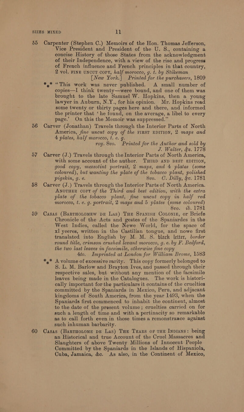 50 56 57 58 Carpenter (Stephen C.) Memoirs of the Hon. Thomas Jefferson, Vice President and President of the U. S., containing a concise History of those States from the acknowledgment of their Independence, with a view of the rise and progress of French influence and French principles in that country, 2 vol. FINE UNCUT copy, half morocco, g. t. by Stikeman [New York.| Printed for the purchasers, 1809 *,* “This work was never published. A small number of copies—I think twenty—were bound, and one of them was brought to the late Samuel W. Hopkins, then a young lawyer in Auburn, N.Y., for his opinion. Mr. Hopkins read some twenty or thirty pages here and there, and informed the printer that ‘he found, on the average, a libel to every page.’ On this the Memoir was suppressed.” Carver (Jonathan) Travels through the Interior Parts of North America, fine uncut copy of the FIRST EDITION, 2 maps and A plates, half morocco, t. e. g. roy. 8vo. Printed for the Author and sold by J. Walter, fe. 1778 Carver (J.) Travels through the Interior Parts of North America, with some account of the author. THIRD AND BEST EDITION, good copy, mezzotint portrait, 2 maps, and 4 plates (some coloured), but wanting the plate of the tobacco plant, polished pigskin, g. e. 8vo. OC. Dilly, &amp;c. 1781 Carver (J.) Travels through the Interior Parts of North America. ANOTHER COPY of the Third and best edition, with the extra plate of the tobacco plant, fine uncut copy in half red morocco, t. e. g. portrait, 2 maps and 5 plates (some coloured) 8vo. 1b. 1781 Casas (BartHoLomew pe Las) THe SpanisH Coons, or Briefe Chronicle of the Acts and gestes of the Spaniardes in the West Indies, called the Newe World, for the space of xl yeeres, written in the Castilian tongue, and nowe first translated into English by M. M. S. black letter, border round title, cramson crushed levant morocco, g. e. by I’. Bedford, the two last leaves in facsimile, otherwise fine cop Ato. Imprinted at London for William Brome, 1583 *,* A volume of excessive rarity. This copy formerly belonged to S. L. M. Barlow and Brayton Ives, and passed through their respective sales, but without any mention of the facsimile leaves being made in the Catalogues. The work is histori- cally important for the particulars it contains of the cruelties committed by the Spaniards in Mexico, Peru, and adjacant kingdoms of South America, from the year 1493, when the Spaniards first commenced to inhabit the continent, almost to the date of the present volume; cruelties carried on for such a length of time and with a pertinacity so remarkable as to call forth even in those times a remonstrance against such inhuman barbarity. an Historical and true Account of the Cruel Massacres and Slaughters of above Twenty Millions of Innocent People Committed by the Spaniards in the Islands of Hispaniola, Cuba, Jamaica, &amp;c. As also, in the Continent of Mexico,