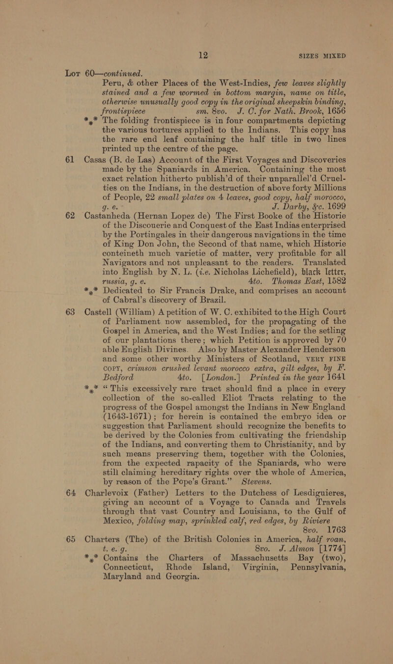 61 62 63 Peru, &amp; other Places of the West-Indies, few leaves slightly stained and a few wormed in bottom margin, name on title, otherwise unusually good copy in the original sheepskin binding, frontispiece sm. 8vo. J. OC. for Nath. Brook, 1656 *,* The folding frontispiece is in four compartments depicting the various tortures applied to the Indians. This copy has the rare end leaf containing the half title in two lines printed up the centre of the page. Casas (B. de Las) Account of the First Voyages and Discoveries made by the Spaniards in America. Containing the most exact relation hitherto publish’d of their unparallel’d Cruel- ties on the Indians, in the destruction of above forty Millions of People, 22 small plates on 4 leaves, good copy, half morocco, g. e J. Darby, Sc. 1699 Castanheda (Hernan Lopez de) The First Booke of the Historie of the Discouerie and Conquest of the Hast Indias enterprised by the Portingales in their dangerous navigations in the time of King Don John, the Second of that name, which Historie conteineth much varietie of matter, very profitable for all Navigators and not unpleasant to the readers. Translated into English by N. lL. (7.e. Nicholas Lichefield), black letter, TUSSIA, J. Ato. Thomas East, 1582 *,* Dedicated to Sir Francis Drake, and comprises an account of Cabral’s discovery of Brazil. Castell (William) A petition of W. C. exhibited to the High Court of Parliament now assembled, for the propagating of the Gospel in America, and the West Indies; and for the setling of our plantations there; which Petition is approved by 70 able English Divines. Also by Master Alexander Henderson and some other worthy Ministers of Scotland, VERY FINE Copy, crimson crushed levant morocco extra, gilt edges, by F. Bedford Ato. [London.| Printed in the year 1641 *,* “This excessively rare tract should find a place in every collection of the so-called Eliot Tracts relating to the progress of the Gospel amongst the Indians in New England (1643-1671) ; for herein is contained the embryo idea or suggestion that Parliament should recognize the benefits to be derived by the Colonies from cultivating the friendship of the Indians, and converting them to Christianity, and by such means preserving them, together with the Colonies, from the expected rapacity of the Spaniards, who were still claiming hereditary rights over the whole of America, by reason of the Pope’s Grant.” Stevens. giving an account of a Voyage to Canada and Travels through that vast Country and Louisiana, to the Gulf of Mexico, folding map, sprinkled calf, red edges, by Riviere 8vo. 1763 t. e.g. 8vo. J. Almon [1774] *.* Contains the Charters of Massachusetts Bay (two), Connecticut, Rhode Island, Virginia, Pennsylvania, Maryland and Georgia.