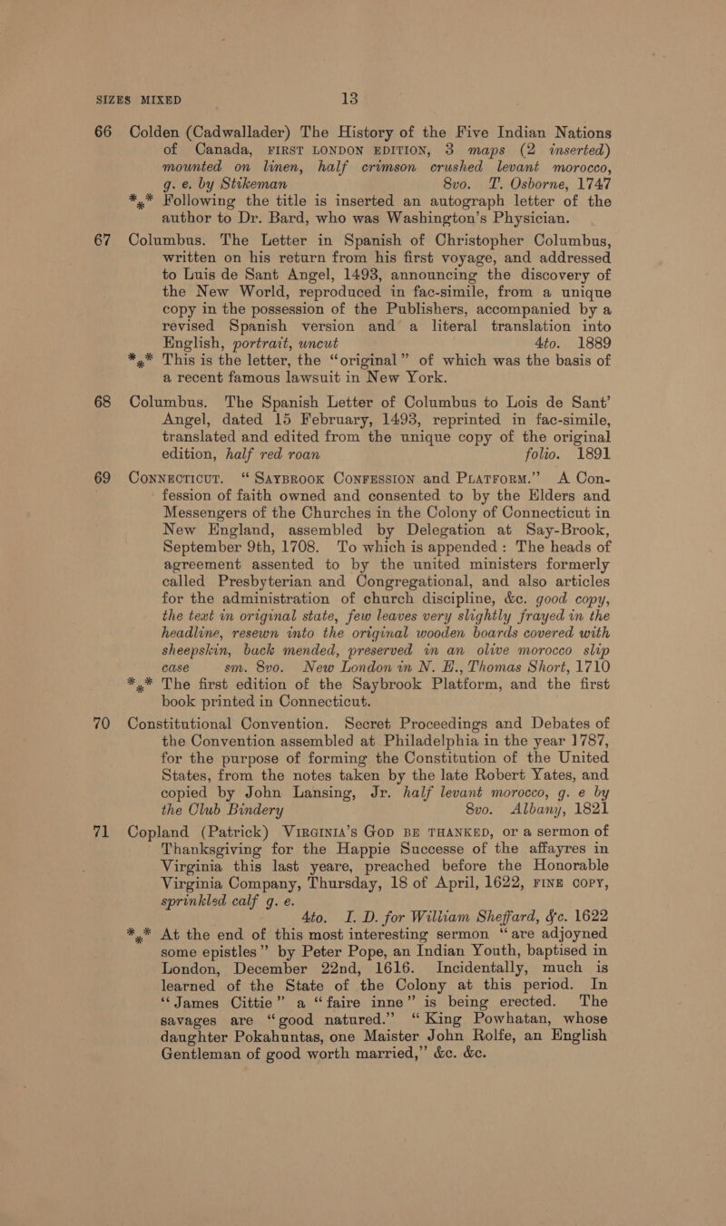 66 67 68 69 70 71 Colden (Cadwallader) The History of the Five Indian Nations of Canada, FIRST LONDON EDITION, 3 maps (2 inserted) mounted on linen, half crimson crushed levant morocco, g. e. by Stikeman 8vo. T. Osborne, 1747 ** Following the title is inserted an autograph letter of the author to Dr. Bard, who was Washington’s Physician. Columbus. The Letter in Spanish of Christopher Columbus, written on his return from his first voyage, and addressed to Luis de Sant Angel, 1493, announcing the discovery of the New World, reproduced in fac-simile, from a unique copy in the possession of the Publishers, accompanied by a revised Spanish version and a literal translation into English, portrait, uncut 4to. 1889 *,* This is the letter, the “original” of which was the basis of a recent famous lawsuit in New York. Columbus. The Spanish Letter of Columbus to Lois de Sant’ Angel, dated 15 February, 1493, reprinted in fac-simile, translated and edited from the unique copy of the original edition, half red roan folio. 1891 Connecticut. ‘ SayBroox Conression and Pratrorm.” A Con- fession of faith owned and consented to by the Hlders and Messengers of the Churches in the Colony of Connecticut in New England, assembled by Delegation at Say-Brook, September 9th, 1708. To which is appended: The heads of agreement assented to by the united ministers formerly called Presbyterian and Congregational, and also articles for the administration of church discipline, &amp;c. good copy, the text in original state, few leaves very slightly frayed in the headline, resewn into the original wooden boards covered with sheepskin, back mended, preserved in an olive morocco slip case sm. 8vo. New London in N. H., Thomas Short, 1710 *,* The first edition of the Saybrook Platform, and the first book printed in Connecticut. Constitutional Convention. Secret Proceedings and Debates of the Convention assembled at Philadelphia in the year 1787, for the purpose of forming the Constitution of the United States, from the notes taken by the late Robert Yates, and copied by John Lansing, Jr. half levant morocco, g. e by the Club Bindery 8vo. Albany, 1821 Copland (Patrick) Virernia’s Gop BE THANKED, or a sermon of Thanksgiving for the Happie Successe of the affayres in Virginia this last yeare, preached before the Honorable Virginia Company, Thursday, 18 of April, 1622, Fine copy, sprinkled calf g. e. Ato. I. D. for Wiliiam Sheffard, Fc. 1622 *.* At the end of this most interesting sermon ‘are adjoyned some epistles”? by Peter Pope, an Indian Youth, baptised in London, December 22nd, 1616. Incidentally, much is learned of the State of the Colony at this period. In “James Cittie” a “faire inne” is being erected. The savages are “good natured.’ “King Powhatan, whose daughter Pokahuntas, one Maister John Rolfe, an English Gentleman of good worth married,” &amp;e. &amp;c.