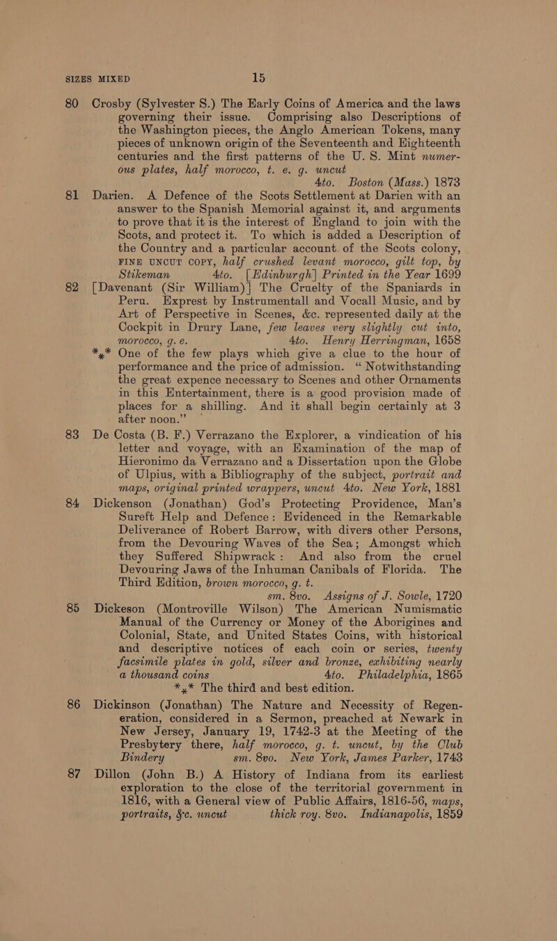 81 82 83 84 85 86 87 governing their issue. Comprising also Descriptions of the Washington pieces, the Anglo American Tokens, many pieces of unknown origin of the Seventeenth and Highteenth centuries and the first patterns of the U.S. Mint numer- ous plates, half morocco, t. e. g. uncut Ato. Boston (Mass.) 1873 Darien. A Defence of the Scots Settlement at Darien with an answer to the Spanish Memorial against it, and arguments to prove that it is the interest of England to join with the Scots, and protect it. To which is added a Description of the Country and a particular account. of the Scots colony, FINE UNCUT Copy, half crushed levant morocco, gilt top, by Stikeman Ato. |Hdinburgh| Printed in the Year 1699 [Davenant (Sir William)| The Cruelty of the Spaniards in Peru. EHxprest by Instrumentall and Vocall Music, and by Art of Perspective in Scenes, c&amp;c. represented daily at the Cockpit in Drury Lane, few leaves very slightly cut into, MOFOCCO, g. e. 4to. Henry Herringman, 1658 x#™ One of the few plays which give a clue to the hour of performance and the price of admission. ‘“ Notwithstanding the great expence necessary to Scenes and other Ornaments in this Entertainment, there is a good provision made of places for a shilling. And it shall begin certainly at 3 after noon.” De Costa (B. F.) Verrazano the Explorer, a vindication of his letter and voyage, with an Hxamination of the map of Hieronimo da Verrazano and a Dissertation upon the Globe of Ulpius, with a Bibliography of the subject, portrait and maps, original printed wrappers, uncut Ato. New York, 1881 Dickenson (Jonathan) God’s Protecting Providence, Man’s Sureft Help and Defence: Evidenced in the Remarkable Deliverance of Robert Barrow, with divers other Persons, from the Devouring Waves of the Sea; Amongst which they Suffered Shipwrack: And also from the cruel Devouring Jaws of the Inhuman Canibals of Florida. The Third Edition, brown morocco, g. t. sm. 8vo. Assigns of J. Sowle, 1720 Dickeson (Montroville Wilson) The American Numismatic Manual of the Currency or Money of the Aborigines and Colonial, State, and United States Coins, with historical and descriptive notices of each coin or series, twenty facsimile plates in gold, silver and bronze, exhibiting nearly a thousand coins Ato. Philadelphia, 1865 *,* The third and best edition. Dickinson (Jonathan) The Nature and Necessity of Regen- eration, considered in a Sermon, preached at Newark in New Jersey, January 19, 1742-3 at the Meeting of the Presbytery there, half morocco, g. t. uncut, by the Club Bindery sm. 8vo. New York, James Parker, 1743 Dillon (John B.) A History of Indiana from its earliest exploration to the close of the territorial government in 1816, with a General view of Public Affairs, 1816-56, maps, portraits, §c. wncut thick roy. 8vo. Indianapolis, 1859