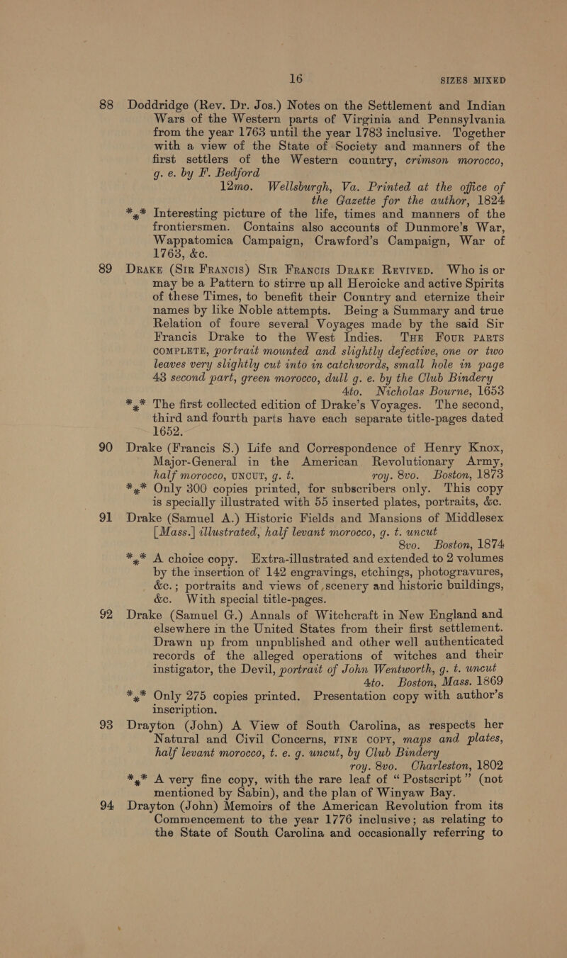 88 89 90 91 92 93 94 16 SIZES MIXED Doddridge (Rev. Dr. Jos.) Notes on the Settlement and Indian Wars of the Western parts of Virginia and Pennsylvania from the year 1763 until the year 1783 inclusive. Together with a view of the State of Society and manners of the first settlers of the Western country, crimson morocco, g. e. by I’. Bedford 12mo. Wellsburgh, Va. Printed at the office of the Gazette for the author, 1824 *,* Interesting picture of the life, times and manners of the frontiersmen. Contains also accounts of Dunmore’s War, Wappatomica Campaign, Crawford’s Campaign, War of 1763, &amp;e. Drake (Sir Francis) Str Francts Drake Revivep. Who is or may be a Pattern to stirre up all Heroicke and active Spirits of these Times, to benefit their Country and eternize their names by like Noble attempts. Being a Summary and true Relation of foure several Voyages made by the said Sir Francis Drake to the West Indies. Tue Four parts COMPLETE, portrait mounted and slightly defective, one or two leaves very slightly cut into in catchwords, small hole in page 43 second part, green morocco, dull g. e. by the Club Bindery 4to. Nicholas Bourne, 1653 *,* The first collected edition of Drake’s Voyages. The second, third and fourth parts have each separate title-pages dated 1652. Drake (Francis 8.) Life and Correspondence of Henry Knox, Major-General in the American Revolutionary Army, half morocco, UNCUT, g. t. roy. 8vo. Boston, 1873 *.* Only 300 copies printed, for subscribers only. This copy is specially illustrated with 55 inserted plates, portraits, &amp;. Drake (Samuel A.) Historic Fields and Mansions of Middlesex [Mass.] illustrated, half levant morocco, g. t. uncut 8vo. Boston, 1874 *,* A choice copy. Hxtra-illustrated and extended to 2 volumes by the insertion of 142 engravings, etchings, photogravures, &amp;c.; portraits and views of ,scenery and historic buildings, &amp;c. With special title-pages. Drake (Samuel G.) Annals of Witchcraft in New England and elsewhere in the United States from their first settlement. Drawn up from unpublished and other well authenticated records of the alleged operations of witches and their instigator, the Devil, portrait of John Wentworth, g. t. uncut Ato. Boston, Mass. 1869 *4* Only 275 copies printed. Presentation copy with author’s inscription. Drayton (John) A View of South Carolina, as respects her Natural and Civil Concerns, FINE copy, maps and plates, half levant morocco, t. e. g. uncut, by Olub Bindery roy. 8vo. Charleston, 1802 *,* A very fine copy, with the rare leaf of “ Postscript” (not mentioned by Sabin), and the plan of Winyaw Bay. Drayton (John) Memoirs of the American Revolution from its Commencement to the year 1776 inclusive; as relating to the State of South Carolina and occasionally referring to