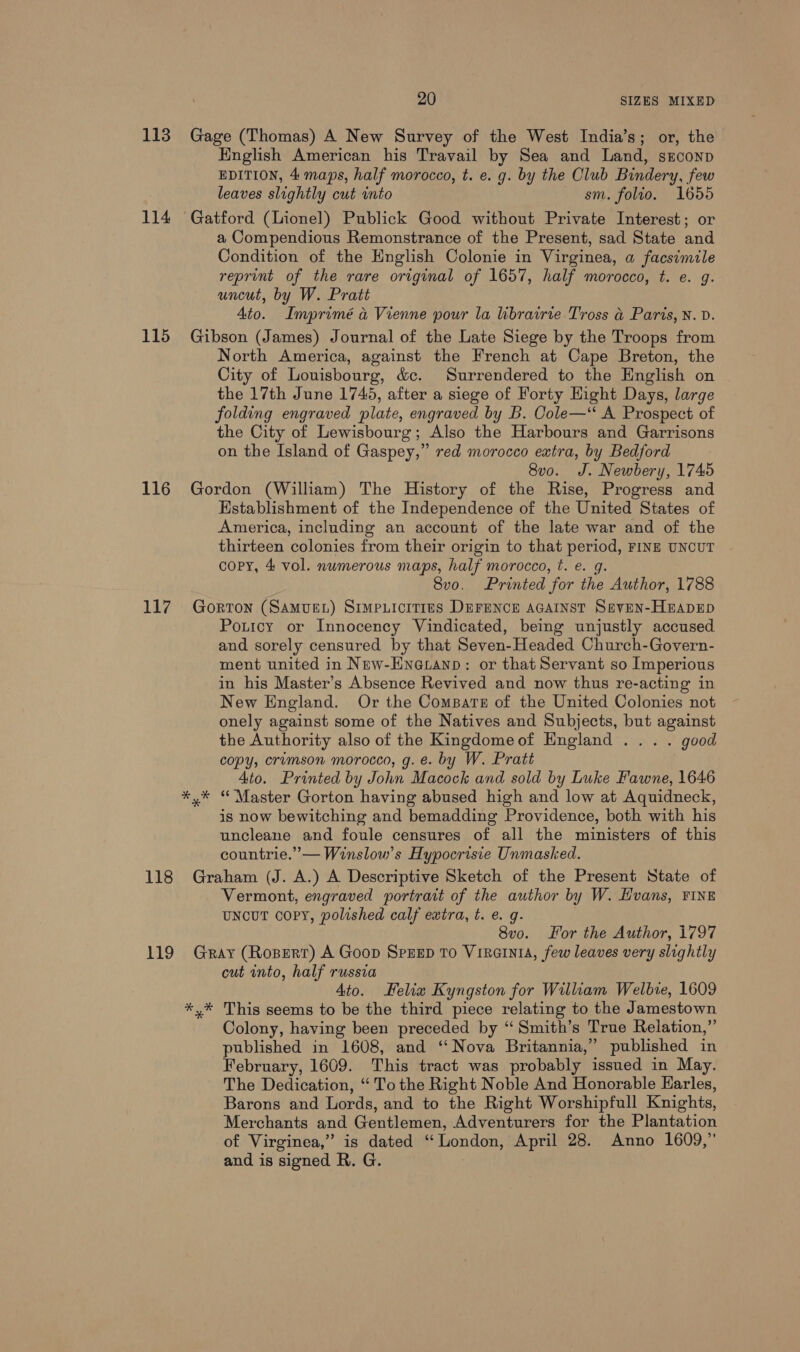 114 115 116 117 118 20 SIZES MIXED Hnglish American his Travail by Sea and Land, sEconp EDITION, 4 maps, half morocco, t. e. g. by the Club Bindery, few leaves slightly cut into sm. folio. 1655 a Compendious Remonstrance of the Present, sad State and Condition of the English Colonie in Virginea, a facsimile reprint of the rare original of 1657, half morocco, t. e. g. uncut, by W. Pratt Ato. Imprimé a Vienne pour la librairte Tross &amp; Paris, N. D. Gibson (James) Journal of the Late Siege by the Troops from North America, against the French at Cape Breton, the City of Louisbourg, &amp;c. Surrendered to the English on the 17th June 1745, after a siege of Forty Hight Days, large folding engraved plate, engraved by B. Cole— A Prospect of the City of Lewisbourg; Also the Harbours and Garrisons on the Island of Gaspey,” red morocco extra, by Bedford 8v0. J. Newbery, 1745 Gordon (William) The History of the Rise, Progress and Hstablishment of the Independence of the United States of America, including an account of the late war and of the thirteen colonies from their origin to that period, FINE UNCUT copy, 4 vol. numerous maps, half morocco, t. e. 8vo. Printed for tier 1788 Gorton (SAMUEL) SimpPLicit1es DEFENCE AGAINST SavEN-HEADED Poticy or Innocency Vindicated, being unjustly accused and sorely censured by that Seven-Headed Church-Govern- ment united in New-Hneuanp: or that Servant so Imperious in his Master’s Absence Revived and now thus re-acting in New England. Or the ComsBarts of the United Colonies not onely against some of the Natives and Subjects, but against the Authority also of the Kingdomeof Hngland ... . good copy, crimson morocco, g. e. by W. Pratt Ato. Printed by John Macock and sold by Luke Fawne, 1646 y* “Master Gorton having abused high and low at Aquidneck, is now bewitching and bemadding Providence, both with his uncleane and foule censures of all the ministers of this countrie.”— Winslow’s Hypocrisie Unmasked. Graham (J. A.) A Descriptive Sketch of the Present State of Vermont, engraved portrait of the author by W. Hvans, FINE uncut copy, polished calf extra, t. e. q. 8vo. For the Author, 1797 cut into, half russia 4to. Helix Kyngston for William Welbie, 1609 Colony, having been preceded by “‘ Smith’s True Relation,”’ published in 1608, and “Nova Britannia,” published in February, 1609. This tract was probably issued in May. The Dedication, “ To the Right Noble And Honorable Harles, Barons and Lords, and to the Right Worshipfull Knights, Merchants and Gentlemen, Adventurers for the Plantation of Virginea,” is dated “London, April 28. Anno 1609,” and is signed R. G.