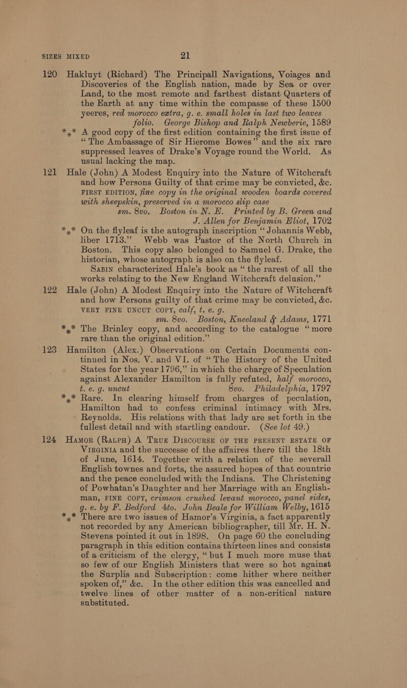 Discoveries of the English nation, made by Sea or over Land, to the most remote and farthest distant Quarters of the Harth at any time within the compasse of these 1500 yeeres, red morocco extra, g. e. small holes im last two leaves folto. George Bishop and Ralph Newberie, 1589 A. good copy of the first edition containing the first issue of ‘The Ambassage of Sir Hierome Bowes” and the six rare suppressed leaves of Drake’s Voyage round the World. As usual lacking the map. epee % and how Persons Guilty of that crime may be convicted, &amp;ec. FIRST EDITION, fine copy in the original wooden boards covered with sheepskin, preserved in a morocco slip case sm. 8vo. Bostonin N. H. Printed by B. Green and J. Allen for Benjamin Hliot, 1702 On the flyleaf is the autograph inscription ‘“‘ Johannis Webb, liber 1713.” Webb was Pastor of the North Church in Boston. This copy also belonged to Samuel G. Drake, the historian, whose autograph is also on the flyleaf. SaBIN characterized Hale’s book as “ the rarest of all the works relating to the New England Witchcraft delusion.” * * and how Persons guilty of that crime may be convicted, &amp;c. VERY FINE UNCUT copy, calf, t. e. g. sm. 8vo. Boston, Kneeland &amp; Adams, 1771 The Brinley copy, and according to the catalogue “ more rare than the original edition.” * * * tinued in Nos. V. and VI. of “The History of the United States for the year 1796,” in which the charge of Speculation against Alexander Hamilton is fully refuted, half morocco, t. e. g. uncut 8vo. Philadelphia, 1797 Rare. In clearing himself from charges of peculation, Hamilton had to confess criminal intimacy with Mrs. Reynolds. His relations with that lady are set forth in the fullest detail and with startling candour. (See lot 49.) VirGINIA and the successe of the affaires there till the 18th of June, 1614. Together with a relation of the severall English townes and forts, the assured hopes of that countrie and the peace concluded with the Indians. The Christening of Powhatan’s Daughter and her Marriage with an English- man, FINE COPY, crimson crushed levant morocco, panel sides, g. e. by F. Bedford Ato. John Beale for William Welby, 1615 There are two issues of Hamor’s Virginia, a fact apparently not recorded by any American bibliographer, till Mr. H. N. Stevens pointed it out in 1898. On page 60 the concluding paragraph in this edition contains thirteen lines and consists of a criticism of the clergy, “but I much more muse that so few of our English Ministers that were so hot against the Surplis and Subscription: come hither where neither spoken of,” &amp;c. In the other edition this was cancelled and twelve lines of other matter of a non-critical nature substituted.