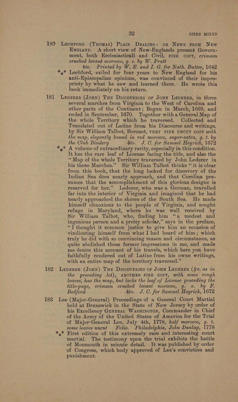 * Pd Eneianp. A short view of New-Englands present Govern- ment, both Kecclesiasticall and Civil, FINE copPY, crimson crushed levant morocco, g. e. by W. Pratt 4to. Printed by W. H. and I. G. for Nath. Butter, 1642 Lechford, exiled for four years to New England for his anti-Hpiscopalian opinions, was convinced of their impro- priety by what he saw and learned there. He wrote this book immediately on his return. * several marches from Virginia to the West of Carolina and other parts of the Continent; Begun in March, 1669, and ended in September, 1670. Together with a General Map of the whole Territory which he traversed. Collected and Translated out of Latine from his Discourse and writings, by Sir William Talbot, Boronet, VERY FINE UNCUT COPY with the map, elegantly bound in red morocco, super-extra, g. t. by the Olub Bindery 4to. J.C. for Samuel Heyrick, 1672 A volume of extraordinary rarity, especially in this condition. It has the rare leaf of License facing the title, and also the ‘“‘ Map of the whole Territory traversed by John Lederer in his three Marches.” Sir William Talbot thinks ‘‘it is clear from this book, that the long looked for discovery of the Indian Sea does nearly approach, and that Corolina pre- sumes that the accomplishment of this glorious designe is reserved for her.” Lederer, who was a German, travelled far into the interior of Virginia and imagined that he had nearly approached the shores of the South Sea. He made himself obnoxious to the people of Virginia, and sought refuge in Maryland, where he was well received by Sir William Talbot, who, finding him “a modest. and ingenious person and a pretty scholar,” says in the preface, “T thought it common justice to give him an occasion of vindicating himself from what I had heard of him; which truly he did with so convincing reason and circumstance, as quite abolished those former impressions in me, and made me desire this account of his travels, which here you have faithfully rendered out of Latine from his owne writings, with an entire map of the territory traversed.” the preceding lot), ANOTHER FINE COPY, with some rough leaves, has the map, but lacks the leaf of License preceding the title-page, crimson crushed levant morocco, g. e. by F. Bedford Ato. J. QO. for Samuel Heyrick, 1672 held at Brunswick in the State of New Jersey by order of his Excellency GmneraL Wasuineton, Commander in Chief of the Army of the United States of America for the Trial of Major-General Lee, July 4th, 1778, half morocco, g. t. some leaves uncut Folio. Philadelphia, John Dunlap, 1778 First edition of this extremely rare and interesting court martial. The testimony upon the trial exhibits the battle of Monmouth in minute detail. It was published by order of Congress, which body approved of Lee’s conviction and punishment.