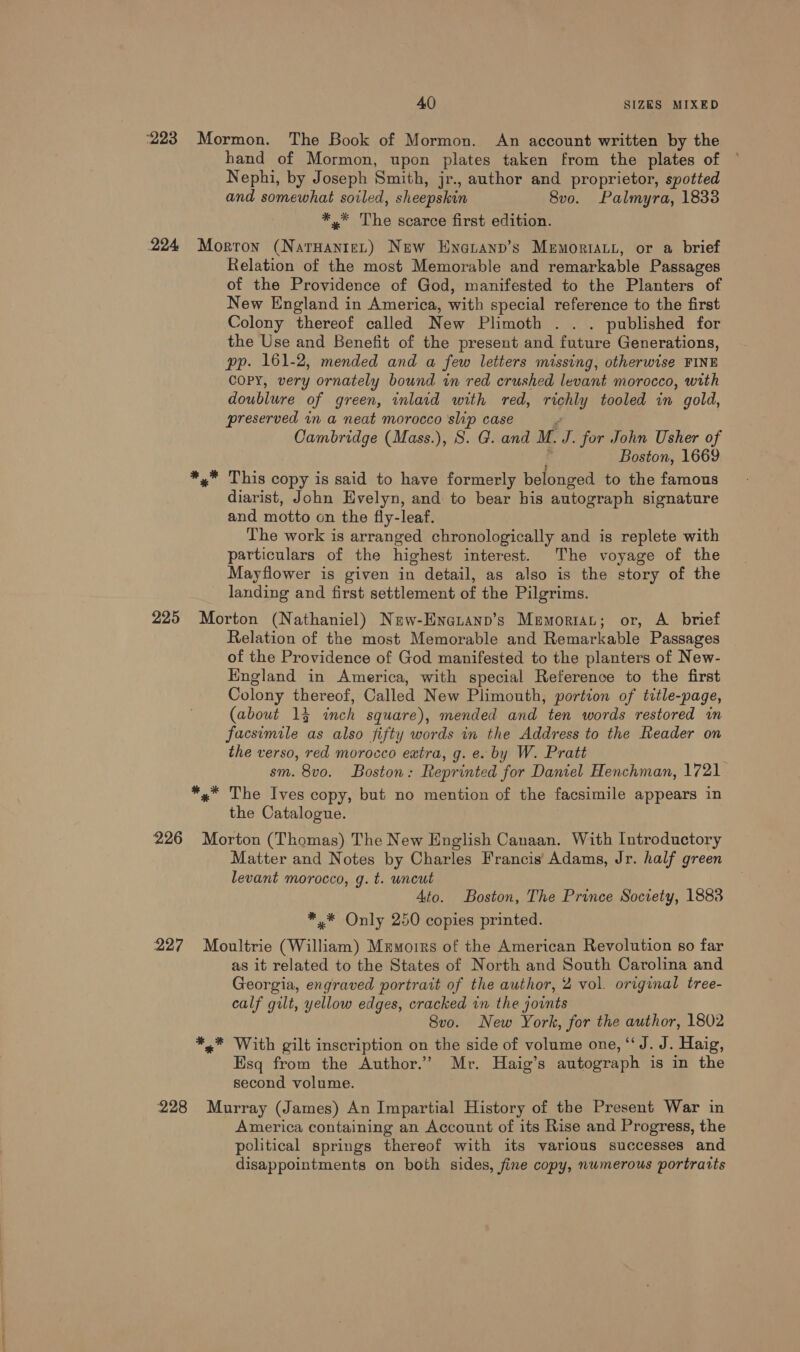 ‘223 &gt; Mormon. The Book of Mormon. An account written by the hand of Mormon, upon plates taken from the plates of Nephi, by Joseph Smith, jr., author and proprietor, spotted and somewhat soiled, sheepskin 8vo. Palmyra, 1833 *,.* The scarce first edition. 224 Morton te) New Enetanp’s Memoriatt, or a brief Relation of the most Memorable and remarkable Passages of the Providence of God, manifested to the Planters of New England in America, with special reference to the first Colony thereof called New Plimoth . . . published for the Use and Benefit of the present and future Generations, pp. 161-2, mended and a few letters missing, otherwise FINE COPY, very ornately bound in red crushed levant morocco, with doublure of green, inlaid with red, riphly tooled in gold, preserved in a neat morocco ‘slip case Cambridge (Mass.), S. G. and M. J. for John Usher of Boston, 1669 x” This copy is said to have formerly belonged to the famous diarist, John Evelyn, and to bear bis autograph signature and motto on the fly-leaf. The work is arranged chronologically and is replete with particulars of the highest interest. The voyage of the Mayflower is given in detail, as also is the story of the landing and first settlement of the Pilgrims. 225 Morton (Nathaniel) New-Enauanp’s Memorrat; or, A_ brief Relation of the most Memorable and Remarkable Passages of the Providence of God manifested to the planters of New- England in America, with special Reference to the first Colony thereof, Called New Plimouth, portion of title-page, (about 14 inch square), mended and ten words restored in facsimile as also fifty words in the Address to the Reader on the verso, red morocco extra, g. e. by W. Pratt sm. 8vo. Boston: Reprinted for Daniel Henchman, 1721. *,* The Ives copy, but no mention of the facsimile appears in the Catalogue. 226 Morton (Thomas) The New English Canaan. With Introductory Matter and Notes by Charles Francis’ Adams, Jr. half green levant morocco, g. t. uncut Ato. Boston, The Prince Society, 1883 *.* Only 250 copies printed. 227 Moultrie (William) Memorrs of the American Revolution so far as it related to the States of North and South Carolina and Georgia, engraved portrait of the author, 2 vol. original tree- calf gilt, yellow edges, cracked in the joints 8vo. New York, for the author, 1802 *,,.* With gilt inscription on the side of volume one, ‘“‘J. J. Haig, Esq from the Author.” Mr. Haig’s autograph is in the second volume. 228 Murray (James) An Impartial History of the Present War in America containing an Account of its Rise and Progress, the political springs thereof with its various successes and disappointments on both sides, fine copy, nwmerous portratts