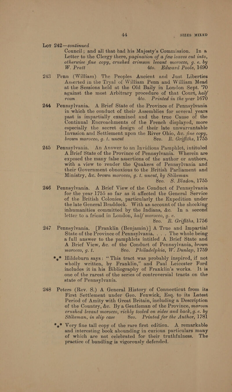 243 244 245 246 947 248 Council; and all that had his Majesty’s Commission. In a Letter to the Clergy there, pagination of a few leaves cut into, otherwise fine copy, crushed crimson levant morocco, g. e. by W. Pratt 4to. Hdward Poole, 1690 Penn (William) The Peoples Ancient and Just Liberties Asserted in the Tryal of Wilham Penn and William Mead at the Sessions held at the Old Baily in London Sept. ’70 against the most Arbitrary procedure of that Court, half roan 4to. Printed in the year 1670 Pennsylvania. A Brief State of the Province of Pennsylvania in which the conduct of their Assemblies for several years past is impartially examined and the true Cause of the Continual Encroachments of the French displayed, more especially the secret design of their late unwarrantable Invasion and Settlement upon the River Ohio, &amp;c. fine copy, brown morocco, g. t. wncut 8v0. R. Griffiths, 1755 Pennsylvania. An Answer to an Invidious Pamphlet, intituled A Brief State of the Province of Pennsylvania. Wherein are exposed the many false assertions of the author or authors, with a view to render the Quakers of Pennsylvania and their Government obnoxious to the British Parliament and Ministry, &amp;c. brown morocco, g. t. uncut, by Stikeman 8vo. S. Bladon, 1755 Pennsylvania. &lt;A Brief View of the Conduct of Pennsylvania for the year 1755 so far as it affected the General Service of the British Colonies, particularly the Expedition under the late General Braddock. With an account of the shocking inhumanities committed by the Indians, &amp;c. In a second letter to a friend in London, half morocco, g. e. 8v0. LR. Griffiths, 1756 Pennsylvania. [Franklin (Benjamin)] A True and Impartial State of the Province of Pennsylvania. . . . The whole being a full answer to the pamphlets intitled A Brief State and A Brief View, &amp;c. of the Conduct of Pennsylvania, brown morocco, g. t. 8vo. Philadelphia, W. Dunlap, 1759 «* Huildeburn says: ‘This tract was probably inspired, if not wholly written, by Franklin,” and Paul Leicester Ford includes it in his Bibliography of Franklin’s works. It is one of the rarest of the series of controversial tracts on the state of Pennsylvania. Peters (Rev. 8.) A General History of Connecticut from its First Settlement under Geo. Fenwick, Esq. to its Latest Period of Amity with Great Britain, including a Description of the Country, &amp;c. By a Gentleman of the Province, maroon crushed levant morocco, richly tooled on sides and back, g.e. 6 Stikeman, in slip case 8vo. Printed for the Author, 1781 and interesting book abounding in curious particulars many of which are not celebrated for their truthfulness. The practice of bundling is vigorously defended.