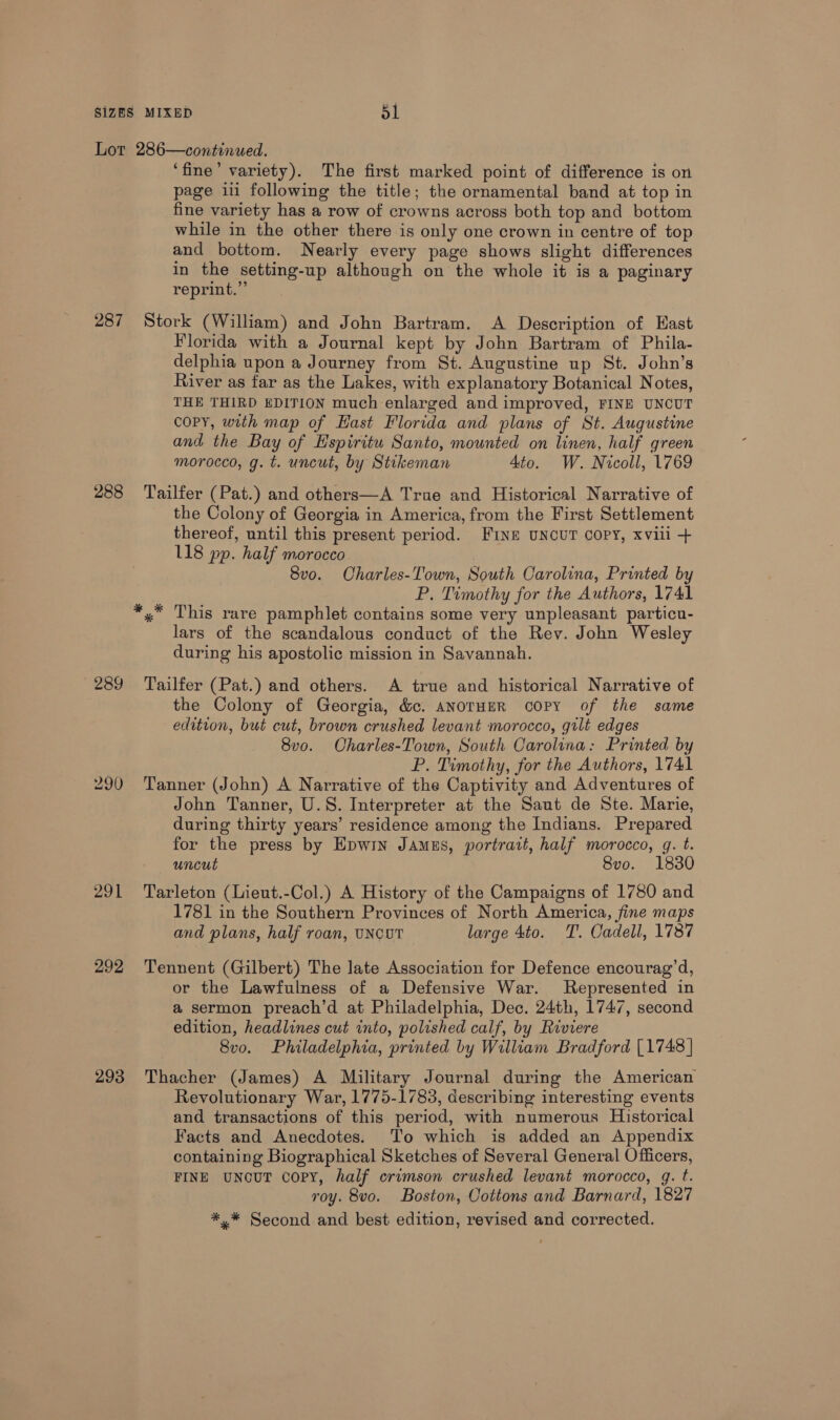 Lot 286—continuwed. ‘fine’ variety). The first marked point of difference is on page ii following the title; the ornamental band at top in fine variety has a row of crowns across both top and bottom while in the other there is only one crown in centre of top and bottom. Nearly every page shows slight differences in the setting-up although on the whole it is a paginary reprint.” 287 Stork (William) and John Bartram. A Description of East Florida with a Journal kept by John Bartram of Phila- delphia upon a Journey from St. Augustine up St. John’s River as far as the Lakes, with explanatory Botanical Notes, THE THIRD EDITION much enlarged and improved, FINE UNCUT COPY, with map of Hast Florida and plans of St. Augustine and the Bay of Hspiritu Santo, mounted on linen, half green morocco, g. t. uncut, by Stikeman 4to. W. Nicoll, 1769 288 ‘Tailfer (Pat.) and others—A True and Historical Narrative of the Colony of Georgia in America, from the First Settlement thereof, until this present period. FINE UNCUT COPY, xvili + 118 pp. half morocco ! 8vo. Charles-Town, South Carolina, Printed by P. Timothy for the Authors, 1741 *,* This rare pamphlet contains some very unpleasant particu- lars of the scandalous conduct of the Rev. John Wesley during his apostolic mission in Savannah. 289 Tailfer (Pat.) and others. A true and historical Narrative of the Colony of Georgia, &amp;c. ANOTHER COPY of the same edition, but cut, brown crushed levant morocco, gilt edges 8v0. Charles-Town, South Carolina: Printed by P. Timothy, for the Authors, 1741 290 Tanner (John) A Narrative of the Captivity and Adventures of John Tanner, U.S. Interpreter at the Saunt de Ste. Marie, during thirty years’ residence among the Indians. Prepared for the press by Epwin JAmus, portrait, half morocco, g. t. uncut 8vo. 1830 291 Tarleton (Lieut.-Col.) A History of the Campaigns of 1780 and 1781 in the Southern Provinces of North America, fine maps and plans, half roan, UNCUT large 4to. T. Qadell, 1787 292 Tennent (Gilbert) The late Association for Defence encourag’d, or the Lawfulness of a Defensive War. Represented in a sermon preach’d at Philadelphia, Dec. 24th, 1747, second edition, headlines cut into, polished calf, by Riviere 8vo. Philadelphia, printed by William Bradford [1748] 293 Thacher (James) A Military Journal during the American Revolutionary War, 1775-1783, describing interesting events and transactions of this period, with numerous Historical Facts and Anecdotes. To which is added an Appendix containing Biographical Sketches of Several General Officers, FINE UNocUT COPY, half crimson crushed levant morocco, g. t. roy. 8vo. Boston, Cottons and Barnard, 1827 *,* Second and best edition, revised and corrected.