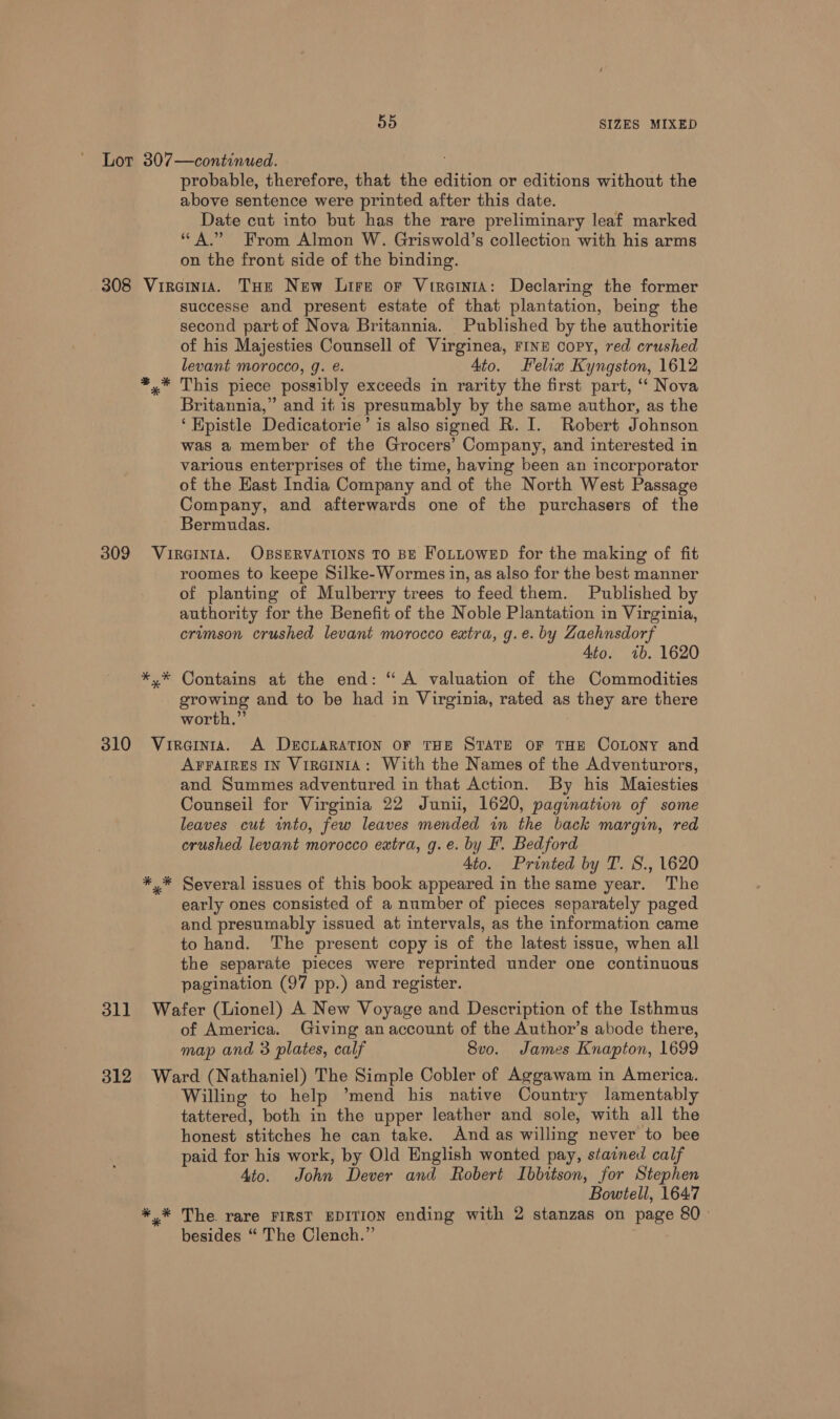 probable, therefore, that the edition or editions without the above sentence were printed after this date. Date cut into but has the rare preliminary leaf marked “A.” From Almon W. Griswold’s collection with his arms on the front side of the binding. successe and present estate of that plantation, being the second part of Nova Britannia. Published by the authoritie of his Majesties Counsell of Virginea, FINE copy, red crushed levant morocco, g. eé. Ato. Felix Kyngston, 1612 This piece possibly exceeds in rarity the first part, ‘‘ Nova Britannia,” and it is presumably by the same author, as the ‘Epistle Dedicatorie’ is also signed R. I. Robert Johnson was a member of the Grocers’ Company, and interested in various enterprises of the time, having been an incorporator of the Hast India Company and of the North West Passage Company, and afterwards one of the purchasers of the Bermudas. SICA * roomes to keepe Silke-Wormes in, as also for the best manner of planting of Mulberry trees to feed them. Published by authority for the Benefit of the Noble Plantation in Virginia, crumson crushed levant morocco extra, g.e. by Zaehnsdorf 4to. 7b. 1620 Contains at the end: “ A valuation of the Commodities growing and to be had in Virginia, rated as they are there worth.” AFFAIRES IN VirRGINIA: With the Names of the Adventurors, and Summes adventured in that Action. By his Maiesties Counseil for Virginia 22 Junii, 1620, pagination of some leaves cut into, few leaves mended in the back margin, red crushed levant morocco extra, g.e. by F. Bedford 4to. Printed by T. S., 1620 Several issues of this book appeared in the same year. The early ones consisted of a number of pieces separately paged and presumably issued at intervals, as the information came to hand. The present copy is of the latest issue, when all the separate pieces were reprinted under one continuous pagination (97 pp.) and register. of America. Giving an account of the Author’s abode there, map and 3 plates, calf 8vo. James Knapton, 1699 * * Willing to help ’mend his native Country lamentably tattered, both in the upper leather and sole, with all the honest stitches he can take. And as willing never to bee paid for his work, by Old English wonted pay, stavned calf Ato. John Dever and Robert Ibbitson, for Stephen Bowtell, 1647 The. rare FIRST EDITION ending with 2 stanzas on page 80 besides “ The Clench.”’ )