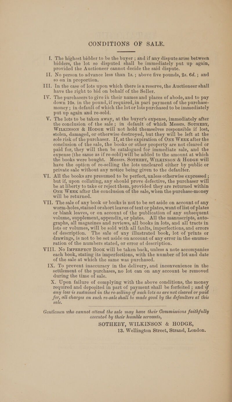 CONDITIONS OF SALE. bidders, the lot so disputed shall be immediately put up again, provided the Auctioneer cannot decide the said dispute. No person to advance less than 1s. ; above five pounds, 2s. 6d.; and so on in proportion. In the case of lots upon which there is a reserve, the Auctioneer shall have the right to bid on behalf of the Seller. The purchasers to give in their names and places of abode, and to pay down 10s. in the pound, if required,in part payment of the purchase- money ; in default of which the lot or lots purchased to be immediately put up again and re-sold, the conclusion of the sale; in default of which Messrs. SoTHEBY, Wiukinson &amp; Hopes will not hold themselves responsible if lost, stolen, damaged, or otherwise destroyed, but they will be left at the sole risk of the purchaser. If, at the expiration of ONE WEEK after the conclusion of the sale, the books or other property are not cleared or paid for, they will then be catalogued for immediate sale, and the expense (the same as if re-sold) will be added to the amount at which the books were bought. Messrs. SorHEBy, WILKINSON &amp; Hopes will have the option of re-selling the lots uncleared either by public or private sale without any notice being given to the defaulter. All the books are presumed to be perfect, unless otherwise expressed ; but if, upon collating, any should prove defective, the purchaser will be at liberty to take or reject them, provided they are returned within One WEEK after the conclusion of the sale, when the purchase-money will be returned. worm-holes,stained orshort leaves of text or plates, want of list of plates or blank leaves, or on account of the publication of any subsequent volume, supplement, appendix, or plates. All the manuscripts, auto- graphs, all magazines and reviews, all books in lots, and all tracts in lots or volumes, will be sold with all faults, imperfections, and errors of description. The sale of any illustrated book, lot of prints or drawings, is not to be set aside on account of any error in the enume- ration of the numbers stated, or error of description. each book, stating its imperfections, with the number of lot and date of the sale at which the same was purchased. settlement of the purchases, no lot can on any account be removed during the time of sale. X. Upon failure of complying with the above conditions, the money required and deposited in part of payment shall be forfeited ; and af any loss is sustained in the re-selling of such lots as are not cleared or pard for, all charges on such re-sale shall be made good by the defaulters at this sale.  executed by their humble servants, SOTHEBY, WILKINSON &amp; HODGE, 13, Wellington Street, Strand, London.