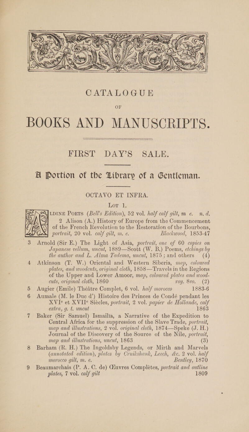 ty Zz fi BS! TD &amp; ~ a 4 rz, FD Jig = VEY yarns pe aN f } M4 )  CATALOGUE OF BOOKS AND MANUSCRIPTS. FIRST DAY’S SALE. EB Portion of the Dibrary of a Gentleman. OCTAVO ET INFRA. Lor 1, \JLDINE PoETs (Bell's Edition), 52 vol. half calf gilt, me. n.d. 2 Alison (A.) History of Europe from the Commencement of the French Revolution to the Restoration of the Bourbons, portrait, 20 vol. calf gilt, m. e. Blackwood, 1853-47 3 Arnold (Sir E.) The Light of Asia, portrait, one of 60 copies on Japanese vellum, uncut, 1889—Scott (W. B.) Poems, etchings by the author and L. Alma Tadema, uncut, 1875; and others (4) 4 Atkinson (T. W.) Oriental and Western Siberia, map, coloured plates, and woodcuts, original cloth, 1858—Travels in the Regions of the Upper and Lower Amoor, map, coloured plates and wood- cuts, original cloth, 1860 roy. 8vo. (2) 5 Augier (Emile) Thédtre Complet, 6 vol. half morocco 1883-6 6 Aumale (M. le Duc d’) Histoire des Princes de Condé pendant les XVIe et XVIT° Siécles, portrait, 2 vol. papier de Hollande, calf extra, g. t. uncut 1863 7 Baker (Sir Samuel) Ismailia, a Narrative of the Expedition to Central Africa for the suppression of the Slave Trade, portradt, map and illustrations, 2 vol. original cloth, 1874—Speke (J. H.) Journal of the Discovery of the Source of the Nile, portrait, map and illustrations, uncut, 1863 (3) 8 Barham (R. H.) The Ingoldsby Legends, or Mirth and Marvels (annotated edition), plates by Cruikshank, Leech, he. 2 vol. half morocco gilt, m. é. Bentley, 1870 plates, 7 vol. calf guilt 1809 