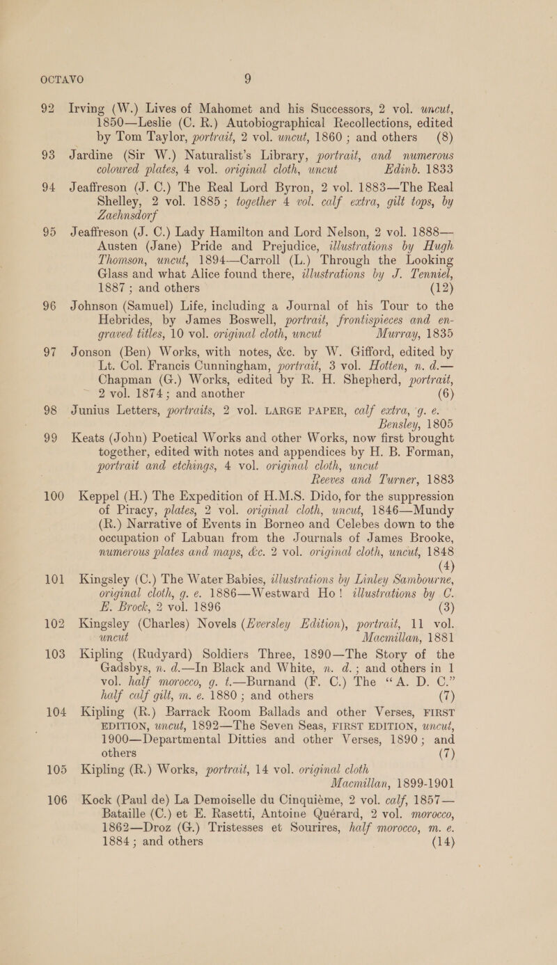 96 ot 98 99 100 104 Irving (W.) Lives of Mahomet and his Successors, 2 vol. wnecut, 1850—Leslie (C. R.) Autobiographical Recollections, edited by Tom Taylor, portrait, 2 vol. wncut, 1860; and others (8) Jardine (Sir W.) Naturalist’s Library, portrait, and numerous coloured plates, 4 vol. original cloth, wncut Edinb. 1833 Jeaffreson (J. C.) The Real Lord Byron, 2 vol. 1883—The Real Shelley, 2 vol. 1885; together 4 vol. calf extra, gilt tops, by ZLaehnsdorf Jeaffreson (J. C.) Lady Hamilton and Lord Nelson, 2 vol. 1888— Austen (Jane) Pride and Prejudice, illustrations by Hugh Thomson, uncut, 1894—Carroll (L.) Through the Looking Glass and what Alice found there, ilustrations by J. Tenniel, 1887 ; and others (12) Johnson (Samuel) Life, including a Journal of his Tour to the Hebrides, by James Boswell, portrait, frontispieces and en- graved titles, 10 vol. original cloth, wncut Murray, 1835 Jonson (Ben) Works, with notes, &amp;c. by W. Gifford, edited by Lt. Col. Francis Cunningham, portrait, 3 vol. Hotten, n. d.— Chapman (G.) Works, edited by R. H. Shepherd, portrait, ~ 2 vol. 1874; and another (6) Junius Letters, portraits, 2 vol. LARGE PAPER, calf extra, ‘g. ¢. Bensley, 1805 Keats (John) Poetical Works and other Works, now first brought together, edited with notes and appendices by H. B. Forman, portrait and etchings, 4 vol. original cloth, uncut Reeves and Turner, 1883 Keppel (H.) The Expedition of H.M.S. Dido, for the suppression of Piracy, plates, 2 vol. original cloth, uncut, 1846—Mundy (k.) Narrative of Events in Borneo and Celebes down to the occupation of Labuan from the Journals of James Brooke, numerous plates and maps, &amp;c. 2 vol. original cloth, uncut, 1848 4) Kingsley (C.) The Water Babies, zJlustrations by Linley ee original cloth, g. é. 1886—Westward Ho! illustrations by ue £. “Brook, 2 vol. 1896 Kingsley (Charles) Novels (Lversley Edition), portrait, 11 7 uncut Macmillan, 1881 Kipling (Rudyard) Soldiers Three, 1890—The Story of the Gadsbys, 7. d.—In Black and White, n. d.; and others in 1 vol. half morocco, g. t—Burnand (F. C.) The “A. D. C.” half calf gilt, m. e. 1880 ; and others (7) Kipling (R.) Barrack Room Ballads and other Verses, FIRST EDITION, uncut, 1892—The Seven Seas, FIRST EDITION, wncut, 1900—Departmental Ditties and other Verses, 1890; and others (7) Kipling (R.) Works, portrait, 14 vol. original cloth Macmillan, 1899-1901 Kock (Paul de) La Demoiselle du Cinquieme, 2 vol. calf, 1857— Bataille (C.) et E. Rasetti, Antoine Quérard, 2 vol. morocco, 1862—Droz (G.) Tristesses et Sourires, half morocco, m. e.