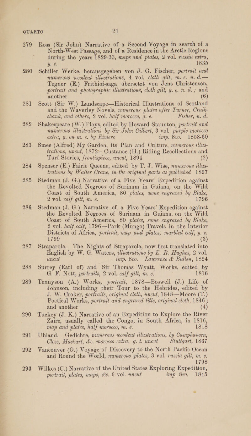 279 280 281 284 287 288 289 290 291 292 293 Ross (Sir John) Narrative of a Second Voyage in search of a North-West Passage, and of a Residence in the Arctic Regions during the years 1829-33, maps and plates, 2 vol. russia extra, y. €. 1835 Schiller Werke, herausgegeben von J. G. Fischer, portrait and numerous woodcut illustrations, 4 vol. cloth gilt, m. ¢. n. d.— Tegner (E.) Frithiof-saga twbersetzt von Jens Christensen, portrait and photographic illustrations, cloth gilt, g. e. n.d. ; and another (6) Scott (Sir W.) Landscape—Historical [lustrations of Scotland and the Waverley Novels, numerous plates after Turner, Cruik- shank, and others, 2 vol. half morocco, g. e. Fisher, n. d. Shakespeare (W.) Plays, edited by Howard Staunton, portrait and numerous illustrations by Sir John Gilbert, 3 vol. purple morocco extra, g. on m. é&. by Riviere ump. 8v0o. 1858-60 Smee (Alfred) My Garden, its Plan and Culture, numerous illus- trations, wncut, 1872 Custance (H.) Riding Recollections and Turf Stories, frontispiece, uncut, 1894 (2) Spenser (E.) Fairie Queene, edited by T. J. Wise, numerous tlus- trations by Walter Crane, in the original paris as published 1897 Stedman (J. G.) Narrative of a Five Years’ Expedition against the Revolted Negroes of Surinam in Guiana, on the Wild Coast of South America, 80 plates, some engraved by Blake, 2 vol. calf gilt, m. e. 1796 Stedman (J. G.) Narrative of a Five Years’ Expedition against the Revolted Negroes of Surinam in Guiana, on the Wild Coast of South America, 80 plates, some engraved by Blake, 2 vol. half calf, 1796—Park (Mungo) Travels in the Interior Districts of Africa, portrait, map and plates, marbled calf, y. ¢. 1799 (3 Straparola. The Nights of Straparola, now first translated into English by W. G. Waters, zJlustrations by EF. R. Hughes, 2 vol. uncut imp. 8vo. Lawrence & Bullen, 1894 Surrey (Earl of) and Sir Thomas Wyatt, Works, edited by G. F. Nott, portraits, 2 vol. calf gilt, m. e. 1816 Tennyson (A.) Works, portrait, 1878—Boswell (J.) Life of Johnson, including their Tour to the Hebrides, edited by J. W. Croker, portraits, original cloth, uncut, 1848—Moore (T.) Poetical Works, portrait and engraved title, original cloth, 1846 ; and another (4) Tuckey (J. K.) Narrative of an Expedition to Explore the River Zaire, usually called the Congo, in South Africa, in 1816, map and plates, half morocco, m. é. 1818 Uhland. Gedichte, numerous woodcut illustrations, by Camphausen, Closs, Mackart, &c. morocco extra, g. t. uncut Stutigart, 1867 Vancouver (G.) Voyage of Discovery to the North Pacific Ocean and Round the World, numerous plates, 3 vol. russia gilt, m. e. 1798 Wilkes (C.) Narrative of the United States Exploring Expedition,