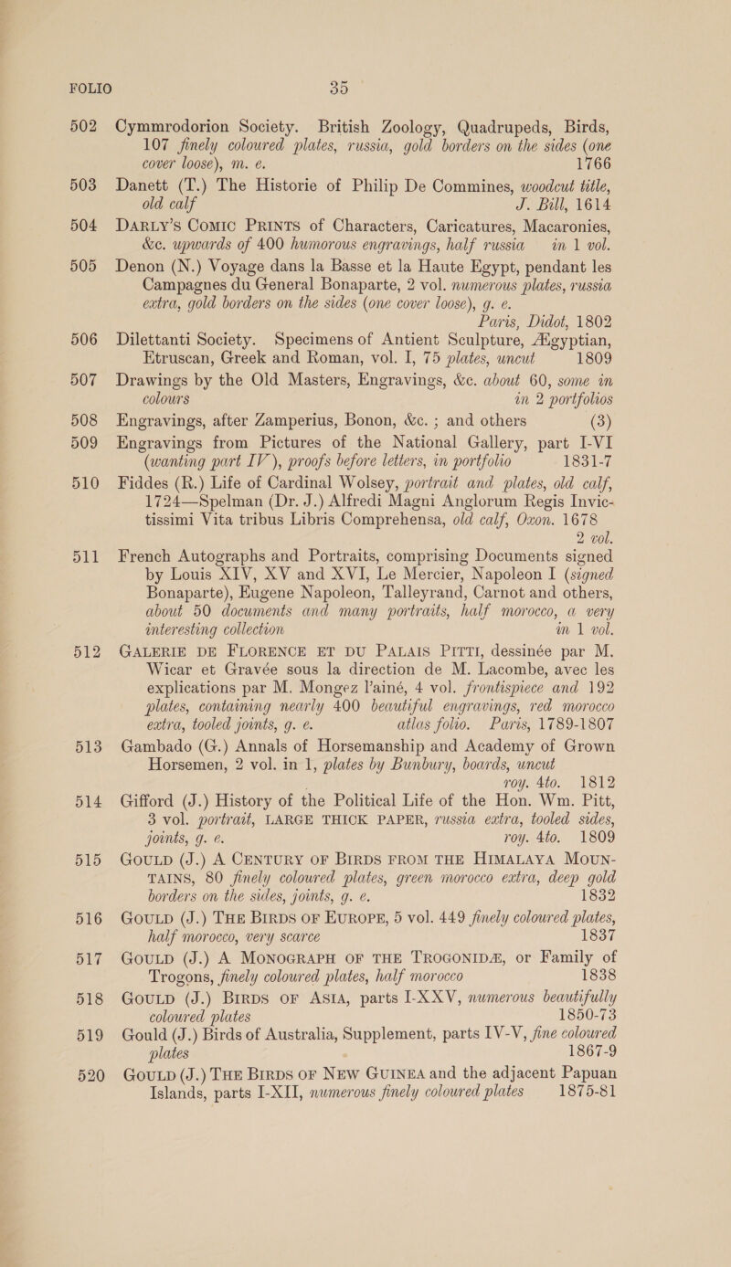 502 503 504 505 506 507 508 509 510 d11 512 513 514 515 516 Cymmrodorion Society. British Zoology, Quadrupeds, Birds, 107 finely coloured plates, russia, gold borders on the sides (one cover loose), m. e. 1766 Danett (T.) The Historie of Philip De Commines, woodcut title, old calf J. Bull, 1614 DARLY’sS Comic PRINTS of Characters, Caricatures, Macaronies, &amp;e. upwards of 400 humorous engravings, half russia in 1 vol. Denon (N.) Voyage dans la Basse et la Haute Egypt, pendant les Campagnes du General Bonaparte, 2 vol. numerous plates, russia extra, gold borders on the sides (one cover loose), g. e. Paris, Didot, 1802 Dilettanti Society. Specimens of Antient Sculpture, Augyptian, Etruscan, Greek and Roman, vol. I, 75 plates, uncut 1809 Drawings by the Old Masters, Engravings, &amp;c. about 60, some in colours an 2 portfolios Engravings, after Zamperius, Bonon, &amp;c. ; and others (3) Engravings from Pictures of the National Gallery, part I-VI (wanting part IV), proofs before letters, in portfolio 1831-7 Fiddes (R.) Life of Cardinal Wolsey, portrait and plates, old calf, 1724—Spelman (Dr. J.) Alfredi Magni Anglorum Regis Invic- tissimi Vita tribus Libris Comprehensa, old calf, Oxon. 1678 2 vol. French Autographs and Portraits, comprising Documents signed by Louis XIV, XV and XVI, Le Mercier, Napoleon I (signed Bonaparte), Eugene Napoleon, Talleyrand, Carnot and others, about 50 documents and many portraits, half morocco, a very interesting collection m 1 vol. GALERIE DE FLORENCE ET DU PALAIS PITTI, dessinée par M. Wicar et Gravée sous la direction de M. Lacombe, avec les explications par M, Mongez l’ainé, 4 vol. frontispiece and 192 plates, containng nearly 400 beautiful engravings, red morocco extra, tooled jounts, g. é. atlas folio. Paris, 1789-1807 Gambado (G.) Annals of Horsemanship and Academy of Grown Horsemen, 2 vol. in 1, plates by Bunbury, boards, uncut ; roy. 4to. 1812 Gifford (J.) History of the Political Lite of the Hon. Wm. Pitt, 3 vol. portrait, LARGE THICK PAPER, russia extra, tooled sides, joints, g. &amp;. roy. 4to. 1809 GovuLp (J.) A CENTURY OF BIRDS FROM THE HimaLaya Movwn- TAINS, 80 finely colowred plates, green morocco extra, deep gold borders on the sides, joimts, g. e. 1832 GouLp (J.) THE Brrps oF EuROPE, 5 vol. 449 finely coloured plates, half morocco, very scarce 1837 GouLp (J.) A MonoGRAPH OF THE TROGONIDA, or Family of Trogons, jinely coloured plates, half morocco 1838 GouLp (J.) Brrps oF ASIA, parts I-XXV, numerous beautifully coloured plates 1850-73 Gould (J.) Birds of Australia, Supplement, parts IV-V, jine coloured plates , 1867-9 GouLp (J.) THE Brrps or New GurIneA and the adjacent Papuan Islands, parts I-XII, numerous finely coloured plates 1875-81