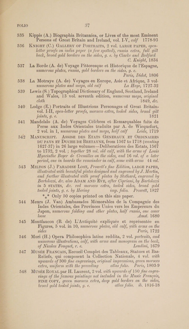 Sey FOLIO 535 536 537 538 539 540 541 543 544 545 546 548 OL Kippis (A.) Biographia Britannica, or Lives of the most Eminent Persons of Great Britain and Ireland, vol. I-V, calf 1778-93 KNIGHT (C.) GALLERY OF PORTRAITS, 2 vol. LARGE PAPER, open- letter proofs on india paper (a few spotted), russia extra, full gilt back, broad gold borders on the sides, g. e. by Clarke and Bedford C. Knight, 1834 La Borde (A. de) Voyage Pittoresque et Historique de |’Espagne, numerous plates, russia, gold borders on the sides, g. e. Paris, Didot, 1806 La Motraye (A. de) Voyages en Kurope, Asie et Afrique, 3 vol. numerous plates and maps, old calf La Haye, 1727-32 Lewis (S.) Topographical Dictionary of England, Scotland, Ireland and Wales, 13 vol. seventh edition, numerous maps, original cloth 1849, de. Lodge (E.) Portraits of Illustrious Personages of Great Britain; vol. I-II, open-letter proofs, morocco extra, tooled sides, broad gilt joints, g. é. 1821 Mandelslo (A. de) Voyages Célébres et Remarquables faits de Perse aux Indes Orientales traduits par A. de Wicquefort, 2 vol. in 1, numerous plates and maps, half calf Leide, 1719 MANUSCRIPT. ASSISE DES ETATS GENERAUX ET ORDINAIRES DU PAYS ET DUCHE DE BRETAYNE, from 1567 to 1718 (wanting 1627-37) in 26 large volumes—Deliberations des Estats, 1567 to 1732, 2 vol. ; together 28 vol. old calf, with the arms of Louis Hyacinthe Boyer de Cremilles on the sides, and 16 vol. of a later period, one im boards the remainder in calf, some with arms 44 vol. MILTON (J.) PARADISE Lost, Proweti’s fine Edition, LARGE PAPER, illustrated with beautiful plates designed and engraved by J. Martin, and further illustrated with proof plates by Stothard, engraved by Bartolozai, dc. also ADAM AND Eve, after Cipriani, by Bartolozzi im 5 STATES, dc. red morocco extra, tooled sides, broad gold tooled joints, g. @. by Hering ump. folio. - Prowett, 1827 *,* Only 50 copies printed on this size paper. Meurs (J. Van) Ambassades Mémorables de la Compagnie des Indes Orientales, des Provinces Unies vers les Empereurs du Japon, numerous folding and other plates, half russia, one cover loose Amst. 1680 Montfaucon (B. de) L’Antiquité expliquée et représentée en Figures, 5 vol. in 10, numerous plates, old calf, with arms on the sides Paris, 122 Mori (H.) Opera Philosophica latine reddita, 2 vol. portraits, and numerous illustrations, calf, with arms and monogram on the back, of Nicolas Fouquet, r. e. Londim, 1679 MusiE FRANCAIS, Recueil Complet des Tableaux, Statues et Bas- Reliefs, qui composent la Collection Nationale, 4 vol. with upwards of 300 fine engravings, original impressions, green morocco extra, uniform with the preceding atlas folio. Paris, 1803-9 Muste Rovat par H. Laurent, 2 vol. with upwards of 150 fine engra- vings of the famous paintings not included in the Musée Frangais, FINE COPY, green morocco extra, deep gold borders on the sides, broad gold tooled joints, g. é. atlas folio. 1b. 1816-18