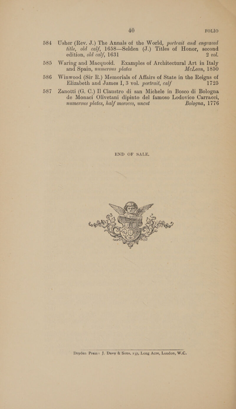 584 585 586 587 AO FOLIO Usher (Rev. J.) The Annals of the World, portrait and engraved title, old calf, 1658—Selden (J.) Titles of Honor, second edition, old calf, 1631 2 vol. Waring and Macquoid. Examples of Architectural Art in Italy and Spain, numerous plates McLean, 1850 Winwood (Sir Rk.) Memorials of Affairs of State in the Reigns of Elizabeth and James I, 3 vol. portrait, calf 1725 Zanotti (G. C.) Il Claustro di san Michele in Bosco di Bologna de Monaci Olivetani dipinto del famoso Lodovico Carracci, numerous plates, half morocco, wncut Bologna, 1776   Dryden (proses J. Davy &amp; Sons, 137, Long Acre, London, W.C.