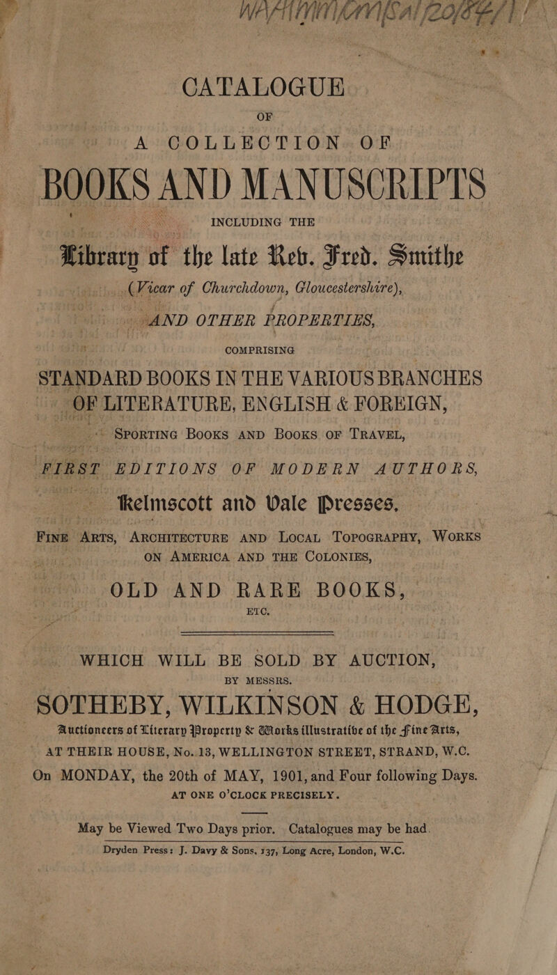  MEV TIMTAVIBAL (LOE: CATALOGUE OF A COLLECTION OF BOOKS AND MANUSCRIPTS INCLUDING THE Sibrarn of the late Rev. Fred. Smithe (Vicar of Churchdown, Gloucestershire), i : _ AND OTHER PROPERTIES COMPRISING STANDARD BOOKS IN THE VARIOUS BRANCHES OF LITERATURE, ENGLISH &amp; FOREIGN, eee SportiNG Books AND BOooKS OF TRAVEL, ernst EDITIONS OF MODERN AUTHORS, — Kelmscott and Wale Presses, Five ws, Anortcehovonic AND LocAaL TorpoGRAPHY, WORKS ON AMERICA AND THE COLONIES, OLD AND RARE BOOKS, ETC, WHICH WILL BE SOLD BY AUCTION, BY baste | SOTHEBY, WILKINSON &amp; HODGE, Auctioneers of Literary Property &amp; Works illustrative of the fine Arts, AT THEIR HOUSE, No..13, WELLINGTON STREET, STRAND, W.C. On MONDAY, the 20th of MAY, 1901, and Four following Days. AT ONE O’CLOCK PRECISELY. May be Viewed Two Days prior. Catalogues may be had.