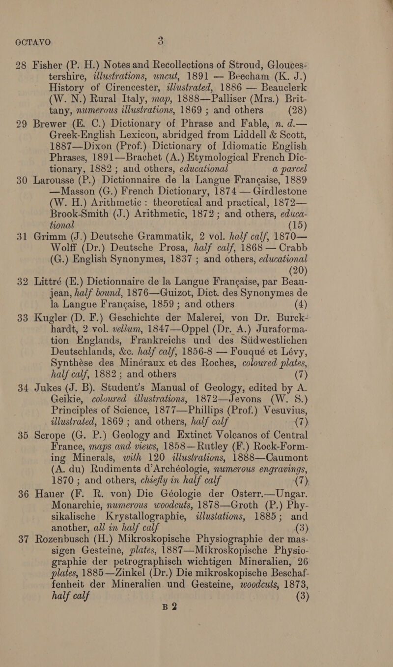 28 Fisher (P. H.) Notes and Recollections of Stroud, Glouces- tershire, illustrations, uncut, 1891 — Beecham (K. J.) History of Cirencester, idlustrated, 1886 — Beauclerk (W. N.) Rural Italy, map, 1888—Palliser (Mrs.) Brit- tany, numerous illustrations, 1869 ; and others (28) Greek-English Lexicon, abridged from Liddell &amp; Scott, 1887—Dixon (Prof.) Dictionary of Idiomatic English Phrases, 1891—Brachet (A.) Etymological French Dic- tionary, 1882 ; and others, educational a parcel 30 Larousse (P.) Dictionnaire de la Langue Francaise, 1889 —Masson (G.) French Dictionary, 1874 — Girdlestone (W. H.) Arithmetic: theoretical and practical, 1872— Brook-Smith (J.) Arithmetic, 1872; and others, educa- tional (15) 31 Grimm (J.) Deutsche Grammatik, 2 vol. half calf, 1870— Wolff (Dr.) Deutsche Prosa, half calf, 1868 — Crabb (G.) English Synonymes, 1837; and others, educational 20 32 Littré (E.) Dictionnaire de la Langue Francaise, par Beat. jean, half bound, 1876—Guizot, Dict. des Synonymes de la Langue Francaise, 1859 ; and others (4) 33 Kugler (D. F.) Geschichte abr Malerei, von Dr. Burck- hardt, 2 vol. vellum, 1847—Oppel (Dr. A.) Juraforma- tion Englands, Frankreichs und des Stidwestlichen Deutschlands, &amp;c. half calf, 1856-8 — Fouqué et Lévy, Synthése des Minéraux et des Roches, coloured plates,. 34 Jukes (J. B). Student’s Manual of Geology, edited by A Geikie, coloured illustrations, 1872—Jevons (W. S.) Principles of Science, 1877—Phillips (Prof.) Vesuvius, illustrated, 1869 ; and others, half calf (7). 35 Scrope (G. P.) Geology and Extinct Volcanos of Central France, maps and views, 1858—Rutley (F.) Rock-Form- ing Minerals, with 120 illustrations, 1888—Caumont (A. du) Rudiments d’Archéologie, numerous engravings, 1870 ; and others, chiefly on half calf (7), 36 Hauer (F. R. von) Die Géologie der Osterr.—Ungar. Monarchie, numerous woodcuts, 1878—Groth (P.) Phy- sikalische Krystallographie, illustations, 1885; and another, all in half calf (3) 37 Rozenbusch (H.) Mikroskopische Physiographie der mas- sigen Gesteine, plates, 1887—Mikroskopische Physio- graphie der petrographisch wichtigen Mineralien, 26 plates, 1885—Zinkel (Dr.) Die mikroskopische Beschaf- fenheit der Mineralien und Gesteine, woodcuts, 1873, B2