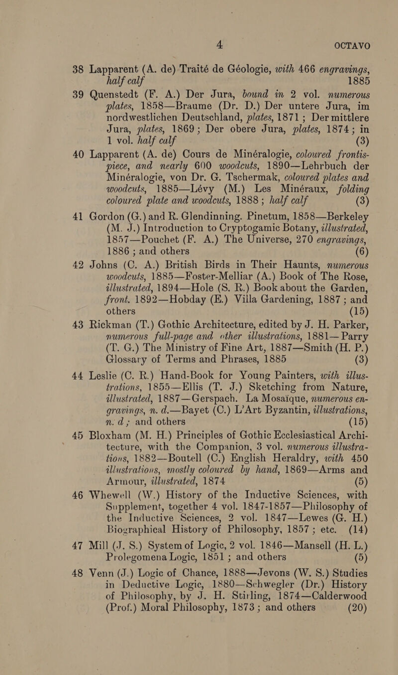 38 Lapparent (A. de) Traité de Géologie, with 466 engravings, half calf 1885 39 Quenstedt (F. A.) Der Jura, bownd in 2 vol. numerous plates, 1858—Braume (Dr. D.) Der untere Jura, im nordwestlichen Deutschland, plates, 1871; Der mittlere Jura, plates, 1869; Der obere Jura, plates, 1874; in 1 vol. half calf (3) 40 Lapparent (A. de) Cours de Minéralogie, colowred frontis- piece, and nearly 600 woodcuts, 1890—Lehrbuch der Minéralogie, von Dr. G. Tschermak, coloured plates and woodcuts, 1885—Lévy (M.) Les Minéraux, folding coloured plate and woodcuts, 1888 ; half calf (3) 41 Gordon (G.) and R. Glendinning. Pinetum, 1858—Berkeley (M. J.) Introduction to Cryptogamic Botany, &lt;llustrated, 1857—Pouchet (F. A.) The Universe, 270 engravings, 1886 ; and others (6) 42 Johns (C. A.) British Birds in Their Haunts, numerous woodcuts, 1885—Foster-Melliar (A.) Book of The Rose, illustrated, 1894—Hole (S. R.) Book about the Garden, front. 1892—Hobday (E.) Villa Gardening, 1887 ; and others (15) 43 Rickman (T.) Gothic Architecture, edited by J. H. Parker, numerous full-page and other wlustrations, 1881— Parry (T. G.) The Ministry of Fine Art, 1887—Smith (H. P.) Glossary of Terms and Phrases, 1885 (3) 44 Leslie (C. R.) Hand-Book for Young Painters, with illus- trations, 1855—Ellis (T. J.) Sketching from Nature, illustrated, 1887—Gerspach. La Mosaique, numerous en- gravings, n. d.—Bayet (C.) L’Art Byzantin, dlustrations, n.d, and others (15) 45 Bloxham (M. H.) Principles of Gothic Ecclesiastical Archi- tecture, with the Companion, 3 vol. numerous illustra- tions, 1882—-Boutell (C.) English Heraldry, with 450 illustrations, mostly coloured by hand, 1869—Arms and Armour, illustrated, 1874 (5) 46 Whewell (W.) History of the Inductive Sciences, with Supplement, together 4 vol. 1847-1857—Philosophy of the Inductive Sciences, 2 vol. 1847—Lewes (G. H.) Biographical History of Philosophy, 1857; ete. (14) 47 Mill (J. S.) System of Logic, 2 vol. 1846—Mansell (H. L.) Prolegomena Logic, 1851 ; and others (5) 48 Venn (J.) Logic of Chance, 1888—Jevons (W. 8S.) Studies in Deductive Logic, 1880—Schwegler (Dr.) History of Philosophy, by J. H. Stirling, 1874—Calderwood (Prof.) Moral Philosophy, 1873 ; and others (20)