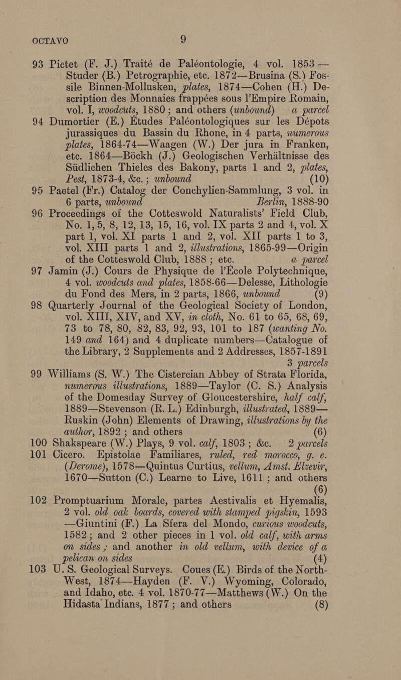 93 Pictet (F. J.) Traité de Paléontologie, 4 vol. 1853 — Studer (B.) Petrographie, etc. 1872—Brusina (S.) Fos- sile Binnen-Mollusken, plates, 1874—Cohen (H.) De- scription des Monnaies frappées sous Empire Romain, vol. I, woodcuts, 1880; and others (unbound) a parcel 94 Dumortier (K.) Etudes Paléontologiques sur les Dépots jurassiques du Bassin du Rhone, in 4 parts, numerous plates, 1864-74—Waagen (W.) Der jura in Franken, etc. 1864—Béckh (J.) Geologischen Verhiltnisse des Stidlichen Thieles des Bakony, parts 1 and 2, plates, Pest, 1873-4, &amp;e. ; unbound (10) 95 Paetel (Fr.) Catalog der Conchylien-Sammlung, 3 vol. in 6 parts, wnbound Berlin, 1888-90 96 Proceedings of the Cotteswold Naturalists’ Field Club, No. 1, 5, 8, 12, 13, 15, 16, vol. IX parts 2 and 4, vol. X part 1, vol. XI parts 1 and 2, vol. XII parts 1 to 3, vol, XIII parts 1 and 2, illustrations, 1865-99—Origin of the Cotteswold Club, 1888 ; etc. a parcel 97 Jamin (J.) Cours de Physique de Ecole Polytechnique, 4 vol. woodcuts and plates, 1858-66—Delesse, Lithologie du Fond des Mers, in 2 parts, 1866, unbound (9) 98 Quarterly Journal of the Geological Society of London, vol. XIII, XIV, and XV, in cloth, No. 61 to 65, 68, 69, 73 to 78, 80, 82, 83, 92, 93, 101 to 187 (wanting No. 149 and 164) and 4 duplicate numbers—Catalogue of the Library, 2 Supplements and 2 Addresses, 1857-1891 3 parcels 99 Williams (S. W.) The Cistercian Abbey of Strata Florida, numerous illustrations, 1889—Taylor (C. 8.) Analysis of the Domesday Survey of Gloucestershire, half calf, 1889—Stevenson (R. L.) Edinburgh, ilustrated, 1889— Ruskin (John) Elements of Drawing, dJlustrations by the author, 1892 ; and others (6) 100 Shakspeare (W.) Plays, 9 vol. calf, 1803; &amp;c. 2 parcels 101 Cicero. Epistolae Familiares, ruled, red morocco, g. e. (Derome), 1578—Quintus Curtius, vellum, Amst. Elzevir, 1670—Sutton (C.) Learne to Live, 1611 ; and others 6) 102 Promptuarium Morale, partes Aestivalis et Hyemaliz 2 vol. old oak boards, covered with stamped pigskin, 1593 —Giuntini (F.) La Sfera del Mondo, curious woodcuts, 1582; and 2 other pieces in 1 vol. old calf, with arms on sides ; and another in old vellum, with device of a pelican on sides (4) 103 U.S. Geological Surveys. Coues(E.) Birds of the North- West, 1874—-Hayden (F. V.) Wyoming, Colorado, and Idaho, etc. 4 vol. 1870-77-—-Matthews (W.) On the Hidasta Indians, 1877; and others (8)