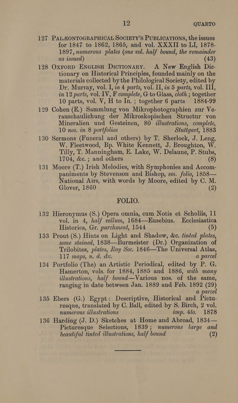 130 131 134 135 136 12 QUARTO PALZONTOGRAPHICAL SOCIETY’S PUBLICATIONS, the issues for 1847 to 1862, 1865, and vol. XXXII to LI, 1878- 1897, numerous plates (one vol. half bound, the remainder as issued) (43) OxrorD ENGLISH Dictionary. A New English Dic- tionary on Historical Principles, founded mainly on the materials collected by the Philological Society, edited by Dr. Murray, vol. I, in 4 parts, vol. II, in 5 parts, vol. ITI, in 12 parts, vol. IV, F complete, G to Glass, cloth ; together 10 parts, vol. V, H to In. ; together 6 parts 1884-99 Cohen (E.) Sammlung von Mikrophotographien zur Ve- rauschaulichung der Mikroskopischen Structur von Mineralien und Gesteinen, 80 illustrations, complete, 10 nos. in 8 portfolios Stuttgart, 1883 Sermons (Funeral and others) by T. Sherlock, J. Leng, W. Fleetwood, Bp. White Kennett, J. Broughton, W. Tilly, T. Manningham, E. Lake, W. Delaune, P. Stubs, 1704, &amp;c. ; and others (8) Moore (T.) Irish Melodies, with Symphonies and Accom- paniments by Stevenson and Bishop, sm. folio, 1858— National Airs, with words by Moore, edited by C. M. Glover, 1860 (2) FOLIO. Hieronymus (S.) Opera omnia, cum Notis et Scholiis, 11 vol. in 4, half vellum, 1684—Eusebius. LEcclesiastica Historica, Gr. parchment, 1544 (5) Prout (S.) Hints on Light and Shadow, &amp;c. tinted plates, some stained, 1838—Burmeister (Dr.) Organization of Trilobites, plates, Ray Soc. 1846—The Universal Atlas, 117 maps, n. d. ce. | a parcel Portfolio (The) an Artistic Periodical, edited by P. G. Hamerton, vols. for 1884, 1885 and 1886, with many illustrations, half bound—Various nos. of the same, ranging in date between Jan. 1889 and Feb, 1892 (29) a parcel Ebers (G.) Egypt: Descriptive, Historical and Pictu- resque, translated by C. Ball, edited by S. Birch, 2 vol. numerous illustrations imp. 4to. 1878 Harding (J. D.) Sketches at Home and Abroad, 1834— Picturesque Selections, 1839; numerous large and beautiful tinted illustrations, half bound (2)