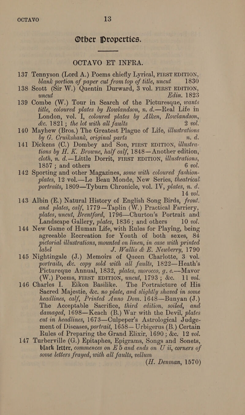 Other Properties.  OCTAVO ET INFRA. 137 Tennyson (Lord A.) Poems chiefly Lyrical, FIRST EDITION, blank portion of paper cut from top of title, uncut 1830 138 Scott (Sir W.) Quentin Durward, 3 vol. FIRST EDITION, uncut iidin. 1823 139 Combe (W.) Tour in Search of the Picturesque, wants title, coloured plates by Rowlandson, n. d.—Real Life in London, vol. I, coloured plates by Alken, Rowlandson, dc. 1821; the lot with all faults 2 vol. 140 Mayhew (Bros.) The Greatest Plague of Life, a£lustrations by G. Cruikshank, original parts n. 141 ingens (C.) Dombey and Son, FIRST EDITION, iélustra- tions by H. K. Browne, half calf, 1848— Another edition, cloth, n. d.—Little Dorrit, FIRST EDITION, illustrations, 1857 ; and others 6 vol. 142 Sporting and other Magazines, some with coloured fashion- plates, 12 vol.—Le Beau Monde, New Series, theatrical portraits, 1809—Tyburn Chronicle, vol. IV, plates, n. d. 14 vol. 143 Albin (E.) Natural History of English Song Birds, front. and plates, calf, 1779—Taplin (W.) Practical Farriery, plates, uncut, Brentford, 1796—Churton’s Portrait and Landscape Gallery, plates, 1836 ; and others 10 vol. 144 New Game of Human Life, with Rules for Playing, being agreeable Recreation for Youth of both sexes, 84 pictorial illustrations, mounted on linen, in case with printed label J. Wallis &amp; EL. Newberry, 1790 145 Nightingale (J.) Memoirs of Queen Charlotte, 3 vol. portraits, &amp;e. copy sold with all faults, 1822—Heath’s Pictureque Annual, 1832, plates, morocco, g. e.—-Mavor W.) Poems, FIRST EDITION, uncut, 1793; &amp;c. 11 vol. 146 Charles I. Eikon Basilike. The Portraicture of His Sacred Majestie, &amp;c. no plate, and slightly shaved in some headlines, calf, Printed Anno Dom. 1648—Bunyan (J.) The Acceptable Sacrifice, third edition, soiled, and damaged, 1698—Keach (B.) War with the Devil, plates cut in headlines, 1673—Culpeper’s Astrological Judge- ment of Diseases, portrait, 1658— Urbigerus (B.) Certain Rules of Preparing the Grand Elixir, 1690; &amp;e. 12 vol. 147 Turberville (G.) Epitaphes, Epigrams, Songs and Sonets, black letter, commences on E 5 and ends on U ul, corners of some letters frayed, with all faults, vellum (H. Denman, 1570)