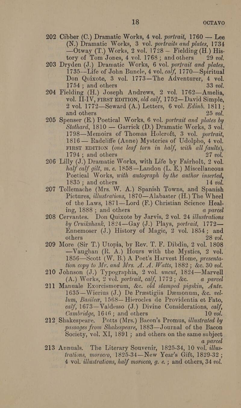 202 Cibber (C.) Dramatic Works, 4 vol. portrait, 1760 — Lee (N.) Dramatic Works, 3 vol. portraits and plates, 1734 —Otway (T.) Works, 2 vol. 1728 — Fielding (H.) His- tory of Tom Jones, 4 vol. 1768 ; and others 29 vol. 203 Dryden (J.) Dramatic Works, 6 vol. portrait and plates, 1735—Life of John Bunele, 4 vol. ca/f, 1770—Spiritual Don Quixote, 3 vol. 1773—The Adventurer, 4 vol. 1754 ; and others 33 vol. 204 Fielding (H.) Joseph Andrews, 2 vol. 1762—Amelia, vol. I-IV, FIRST EDITION, old calf, 1752— David Simple, 2 vol. 1772—Seward (A.) Letters, 6 vol. Edinb. 1811 ; and others 25 vol. 205 Spenser (E.) Poetical Works, 6 vol. portrait and plates by Stothard, 1810 — Garrick (D.) Dramatic Works, 3 vol. 1798—Memoirs of Thomas Holcroft, 3 vol. portrait, 1816 — Radcliffe (Anne) Mysteries of Udolpho, 4 vol. FIRST EDITION (one leaf torn in half, with all faults), 1794 ; and others ; 27 vol. 206 Lilly (J.) Dramatic Works, with Life by Fairholt, 2 vol. half calf gilt, m. e. 1858—Landon (L. E.) Miscellaneous Poetical Works, with autograph by the author inserted, 1835 ; and others 14 vol. 207 Tollemache (Mrs. W. A.) Spanish Towns, and Spanish Pictures, illustrations, 1870—Alabaster (H.) The Wheel of the Laws, 1871—Lord (F.) Christian Science Heal- ing, 1888 ; and others a parcel 208 Cervantes. Don Quixote by Jarvis, 2 vol. 24 illustrations by Cruikshank, 1824—Gay (J.) Plays, portrait, 1772— Ennemoser (J.) History of Magic, 2 vol. 1854; and others 28 vol. 209 More (Sir T.) Utopia, by Rev. T. F. Dibdin, 2 vol. 1808 —Vaughan (R. A.) Hours with the Mystics, 2 vol. 1856—Scott (W. B.) A Poet’s Harvest Home, presenta- icon copy to Mr. and Mrs. A. A. Watts, 1882; &amp;c. 30 vol. 210 Johnson (J.) Typographia, 2 vol. uncut, 1824—Marvell (A.) Works, 2 vol. portrait, calf, 1772; &amp;c. a parcel 211 Manuale Exorcismorum, &amp;c. old stamped pigskin, Antv. 1635—Wierius (J.) De Prestigiis Demonum, &amp;c. vel- lum, Basilew, 1568—-Hierocles de Providentia et Fato, calf, 1673—Valdesso (J.) Divine Considerations, calf, Cambridge, 1646; and others 10 vol. 212 Shakespeare. Potts (Mrs.) Bacon’s Promus, dJlustrated by passages from Shakespeare, 1883—Journal of the Bacon Society, vol. XI, 1891 ; and others on the same subject a parcel 218 Annuals. The Literary Souvenir, 1825-34, 10 vol. cJlus- trations, morocco, 1825-34—New Year’s Gift, 1829-32 ; 4 vol. dllustrations, half morocco, g. e. ; and others, 34 vol.
