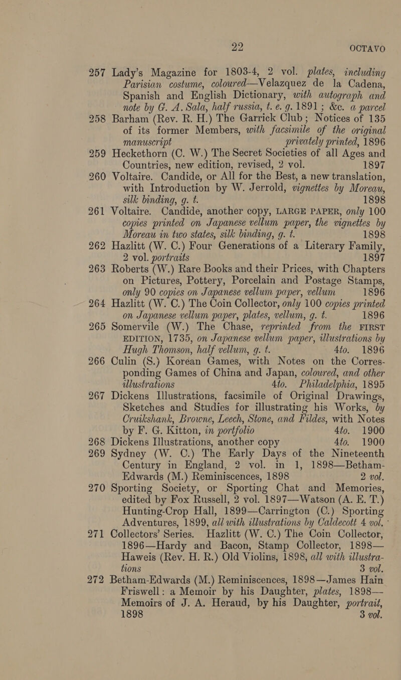 w2, OCTAVO 257 Lady’s Magazine for 1803-4, 2 vol. plates, including Parisian costume, coloured—Velazquez de la Cadena, Spanish and English Dictionary, with autograph and note by G. A. Sala, half russia, t. e.g. 1891; &amp;e. a parcel 258 Barham (Rev. R. H.) The Garrick Club; Notices of 135 of its former Members, with facsimile of the original manuscript privately printed, 1896 259 Heckethorn (C. W.) The Secret Societies of all Ages and Countries, new edition, revised, 2 vol. 1897 260 Voltaire. Candide, or All for the Best, a new translation, with Introduction by W. Jerrold, vignettes by Moreau, sulk binding, g. t. 1898 261 Voltaire. Candide, another copy, LARGE PAPER, only 100 copies printed on Japanese vellum paper, the vignettes by Moreau in two states, silk binding, g. t. 1898 262 Hazlitt (W. C.) Four Generations of a Literary Family, 2 vol. portraits 1897 263 Roberts (W.) Rare Books and their Prices, with Chapters on Pictures, Pottery, Porcelain and Postage Stamps, only 90 copies on Japanese vellum paper, vellum 1896 264 Hazlitt (W. C.) The Coin Collector, only 100 copies printed on Japanese vellum paper, plates, vellum, g. t. 1896 265 Somervile (W.) The Chase, reprinted from the FIRST EDITION, 1735, on Japanese vellum paper, illustrations by Hugh Thomson, half vellum, q. t. 4io. 1896 266 Culin (S.) Korean Games, with Notes on the Corres- ponding Games of China and Japan, coloured, and other illustrations 4to. Philadelphia, 1895 267 Dickens Illustrations, facsimile of Original Drawings, Sketches and Studies for illustrating his Works, by Cruikshank, Browne, Leech, Stone, and Fildes, with Notes by F. G. Kitton, in portfolio 4to. 1900 268 Dickens Illustrations, another copy 4to. 1900 269 Sydney (W. C.) The Early Days of the Nineteenth Century in England, 2 vol. in 1, 1898—Betham- Edwards (M.) Reminiscences, 1898 2 vol. 270 Sporting Society, or Sporting Chat and Memories, edited by Fox Russell, 2 vol. 1897— Watson (A. E. T.) Hunting-Crop Hall, 1899—Carrington (C.) Sporting Adventures, 1899, all with illustrations by Caldecott 4 vol, ° 271 Collectors’ Series. Hazlitt (W. C.) The Coin Collector, 1896—Hardy and Bacon, Stamp Collector, 1898— Haweis (Rev. H. R.) Old Violins, 1898, all with illustra- tions 3 vol. 272 Betham-Edwards (M.) Reminiscences, 1898—James Hain Friswell: a Memoir by his Daughter, plates, 1898— Memoirs of J. A. Heraud, by his Daughter, wortrait,