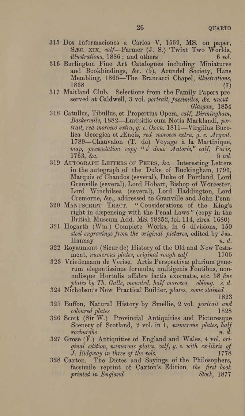 315 Dos Informaciones a Carlos V, 1559, MS. on paper, Sc. X1x, calf—Farmer (J. S.) 'Twixt Two Worlds, illustrations, 1886 ; and others 6 vol. 316 Burlington Fine Art Catalogues including Miniatures and Bookbindings, &amp;c. (5), Arundel Society, Hans Membling, 1865—The Brancacci Chapel, illustrations, 1868 (7) 317 Maitland Club. Selections from the Family Papers pre- served at Caldwell, 3 vol. portrait, facsimiles, dc. uncut Glasgow, 1854 318 Catullus, Tibullus, et Propertius Opera, calf, Birmingham, Baskerville, 1882—Euripidis cum Notis Marklandi, por- trait, red morocco eatra, g. e. Oxon. 1811—Virgilius Buco- lica Georgica et Aineis, red morocco extra, g. ¢. Argent. 1789—Chauvalon (T. de) Voyage a la Martinique, map, presentation copy ‘*é dono Autoris,” calf, Paris, 1763, &amp;e. 5 vol. 319 AUTOGRAPH LETTERS OF PEERS, &amp;c. Interesting Letters in the autograph of the Duke of Buckingham, 1796, Marquis of Chandos (several), Duke of Portland, Lord Grenville (several), Lord Hobart, Bishop of Worcester, Lord Winchilsea (several), Lord Haddington, Lord Cremorne, &amp;c., addressed to Granville and John Penn 320 MANuscRIpT Tract. ‘Considerations of the King’s right in dispensing with the Penal Laws” (copy in the British Museum Add. MS. 28252, fol. 114, circa 1680) 321 Hogarth (Wm.) Complete Works, in 6 divisions, 150 steel engravings from the original pictures, edited by Jas. Hannay n. da. 322 Royaumont (Sieur de) History of the Old and New Testa- ment, numerous plates, original rough calf 1705 323 Vriedemann de Verise. Artis Perspective plurium gene- rum elegantissime formule, multigenis Fontibus, non- nulisque Hortulis affabre factis exornate, etc. 58 fine plates by Th. Galle, mounted, half morocco oblong. s. d. 324 Nicholson’s New Practical Builder, plates, some stained 1823 325 Buffon, Natural History by Smellie, 2 vol. portrait and coloured plates 1828 326 Scott (Sir W.) Provincial Antiquities and Picturesque Scenery of Scotland, 2 vol. in 1, numerous plates, eas roxburghe 327 Grose (F'.) Antiquities of England and Wales, 4 vale ort- ginal edition, numerous plates, calf, y. e. with ex-libris of J. Ridgway in three of the vols. 1778 328 Caxton. The Dictes and Sayings of the Philosophers, facsimile reprint of Caxton’s Kdition, the first book printed in England Stock, 1877