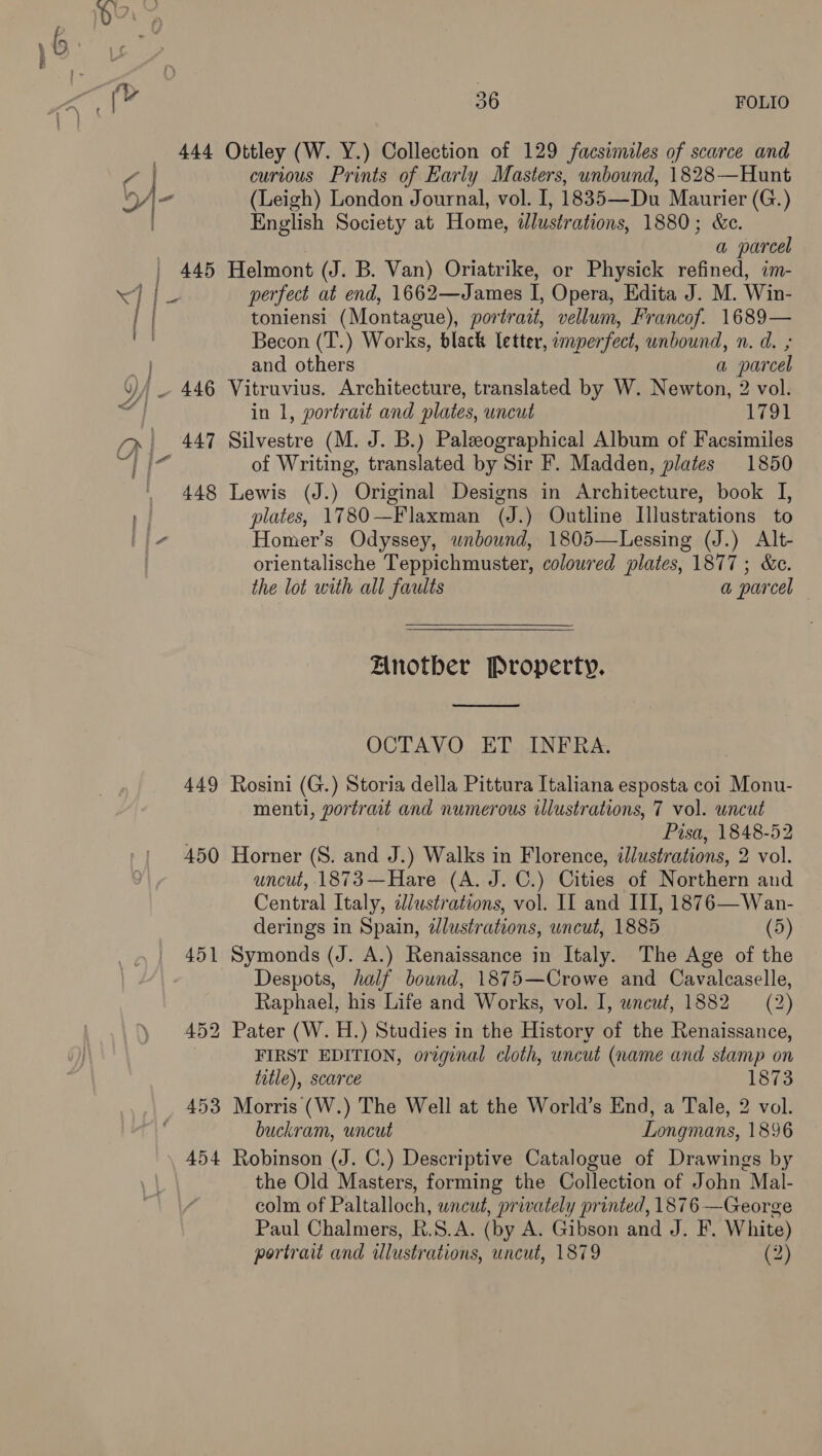 444 Ottley (W. Y.) Collection of 129 facsimiles of scarce and 7 | curious Prints of Early Masters, unbound, 1828—Hunt bj- (Leigh) London Journal, vol. I, 1835—Du Maurier (G.) English Society at Home, tdlustrations, 1880; &amp;c. : : a parcel | 445 Helmont (J. B. Van) Oriatrike, or Physick refined, im- we ae perfect at end, 1662—James I, Opera, Edita J. M. Win- toniensi (Montague), portrait, vellum, Francof. 1689— | Becon (T.) Works, black letter, omperfect, unbound, n. d. ; and others a parcel '_ 446 Vitruvius. Architecture, translated by W. Newton, 2 vol. in 1, portrait and plates, uncut 1791 fp, 447 Silvestre (M. J. B.) Paleeographical Album of Facsimiles a a of Writing, translated by Sir F. Madden, plates 1850 . 448 Lewis (J.) Original Designs in Architecture, book I, . plates, 1780—Flaxman (J.) Outline Illustrations to L}- Homer’s Odyssey, unbound, 1805—Lessing (J.) Alt- | orientalische Teppichmuster, coloured plates, 1877; &amp;c. the lot with all faults a parcel Anotber Property.  OCTAVO ET INFRA. 449 Rosini (G.) Storia della Pittura Italiana esposta coi Monu- menti, portrait and numerous illustrations, 7 vol. uncut ; Pisa, 1848-52 450 Horner (S. and J.) Walks in Florence, illustrations, 2 vol. uncut, 1873—Hare (A. J. C.) Cities of Northern and Central Italy, dlustrations, vol. IL and III, 1876—Wan- derings in Spain, dlustrations, uncut, 1885 (5) 451 Symonds (J. A.) Renaissance in Italy. The Age of the Despots, half bound, 1875—Crowe and Cavalcaselle, Raphael, his Life and Works, vol. I, wncwt, 1882 (2) 452 Pater (W. H.) Studies in the History of the Renaissance, FIRST EDITION, oreginal cloth, uncut (name and stamp on title), scarce 1873 453 Morris (W.) The Well at the World’s End, a Tale, 2 vol. buckram, uncut Longmans, 1896 454 Robinson (J. C.) Descriptive Catalogue of Drawings by the Old Masters, forming the Collection of John Mal- colm of Paltalloch, uncut, privately printed, 1876 —George Paul Chalmers, R.S.A. (by A. Gibson and J. F. White) portrait and illustrations, uncut, 1879 (2)