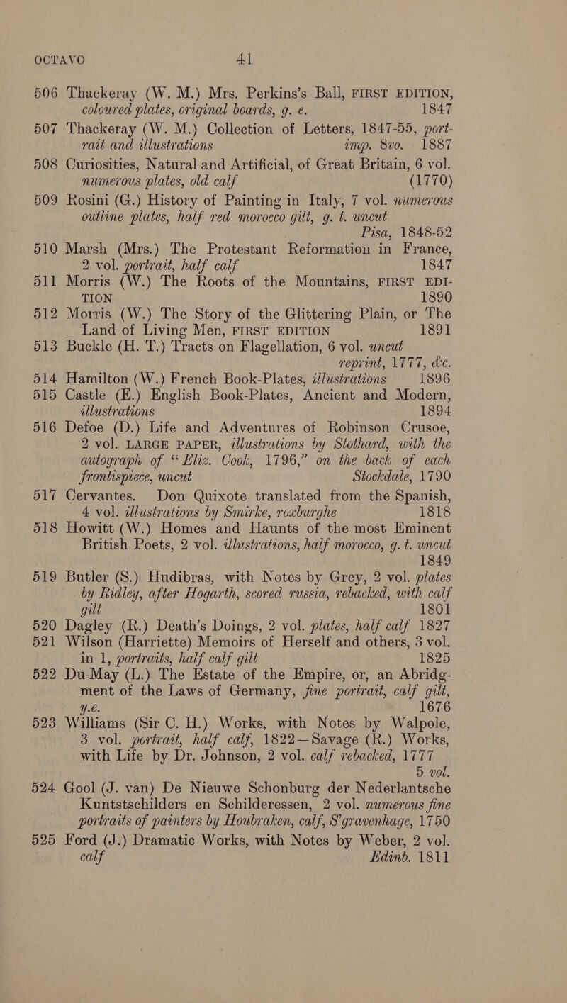 506 507 508 509 510 511 512 513 514 515 524 525 Thackeray (W. M.) Mrs. Perkins’s Ball, FIRST EDITION, coloured plates, original boards, g. ¢. 1847 Thackeray (W. M.) Collection of Letters, 1847-55, port- rait and ilustrations amp. 8v0. 1887 Curiosities, Natural and Artificial, of Great Britain, 6 vol. numerous plates, old calf (1770) Rosini (G.) History of Painting in Italy, 7 vol. numerous outline plates, half red morocco gilt, g. t. wncut Pisa, 1848-52 Marsh (Mrs.) The Protestant Reformation in France, 2 vol. portrait, half calf 1847 Morris (W.) The Roots of the Mountains, FIRST EDI- TION 1890 Morris (W.) The Story of the Glittering Plain, or The Land of Living Men, FIRST EDITION 1891 Buckle (H. T.) Tracts on Flagellation, 6 vol. uncut reprint, 1777, de. Hamilton (W.) French Book-Plates, dlustrations 1896 Castle (E.) English Book-Plates, Ancient and Modern, illustrations 1894 Defoe (D.) Life and Adventures of Robinson Crusoe, 2 vol. LARGE PAPER, illustrations by Stothard, with the autograph of ‘ Kliz. Cook, 1796,” on the back of each frontispiece, uncut Stockdale, 1790 Cervantes. Don Quixote translated from the Spanish, 4 vol. illustrations by Smirke, roxburghe 1818 Howitt (W.) Homes and Haunts of the most Eminent British Poets, 2 vol. idlustrations, half morocco, g. t. uncut 1849 Butler (8.) Hudibras, with Notes by Grey, 2 vol. plates by Lidley, after Hogar th, scored russia, rebacked, with calf gut 1801 Dagley (R.) Death’s Doings, 2 vol. plates, half calf 1827 Wilson (Harriette) Memoirs of Herself and others, 3 vol. in 1, portraits, half calf gilt 1825 Du-May (L.) The Estate of the Empire, or, an Abridg- ment of the Laws of Germany, jine portrait, calf a Y.€. 1676 Williams (Sir C. H.) Works, with Notes by Walpole, 3 vol. portrait, half calf, 1822—Savage (R.) Works, with Life by Dr. Johnson, 2 vol. calf rebacked, 1777 5 vol. Gool (J. van) De Nieuwe Schonburg der Nederlantsche Kuntstschilders en Schilderessen, 2 vol. numerous fine portraits of painters by Houbraken, calf, S’gravenhage, 1750 Ford (J.) Dramatic Works, with Notes by Weber, 2 vol. calf Edinb. 1811