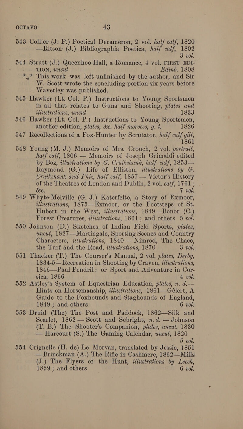 543 Collier (J. P.) Poetical Decameron, 2 vol. half calf, 1820 —Ritson: (J.) Bibliographia Poetica, half calf, 1802 3 vol. 544 Strutt (J.) Queenhoo-Hall, a Romance, 4 vol. FIRST EDI- TION, uncut Edinb. 1808 *,* This work was left unfinished by the author, and Sir W. Scott wrote the concluding portion six years before Waverley was published. 545 Hawker (Lt. Col. P.) Instructions to Young Sportsmen in all that relates to Guns and Shooting, plates und Ulustrations, uncut 1833 546 Hawker (Lt. Col. P.) Instructions to Young Sportsmen, another edition, plates, Lc. half morocco, g. t. 1826 547 Recollections of a Fox-Hunter by Scrutator, half calf gilt, 1861 548 Young (M. J.) Memoirs of Mrs. Crouch, 2 vol. portrait, half calf, 1806 — Memoirs of Joseph Grimaldi edited by Boz, wlustrations by G. Cruikshank, half calf, 1853— Raymond (G.) Life of Elliston, dlustrations by G. Cruikshank and Phiz, half calf, 1857 — Victor’s History of the Theatres of London and Dublin, 2 vol. calf, 1761 ; &amp;e. 7 vol. 549 Whyte-Melville (G. J.) Katerfelto, a Story of Exmoor, illustrations, 1875—Exmoor, or the Footsteps of St. Hubert in the West, ilustrations, 1849—Bonor (C.) Forest Creatures, illustrations, 1861; and others 5 vol. 550 Johnson (D.) Sketches of Indian Field Sports, plates, uncut, 1827—Martingale, Sporting Scenes and Country Characters, illustrations, 1840 — Nimrod, The Chace, the Turf and the Road, «dlustrations, 1870 3 vol. 551 Thacker (T.) The Courser’s Manual, 2 vol. plates, Derby, 1834-5— Recreation in Shooting by Craven, /lustrations, 1846—Paul Pendril: or Sport and Adventure in Cor- sica, 1866 4 vol. 552 Astley’s System of Equestrian Education, plates, n. d.— Hints on Horsemanship, @Jlustrations, 1861—Gélert, A Guide to the Foxhounds and Staghounds of England, 1849 ; and others 6 vol. 553 Druid (The) The Post and Paddock, 1862—Silk and Scarlet, 1862 — Scott and Sebright, n.d. — Johnson (T. B.) The Shooter’s Companion, plates, uncut, 1830 — Harcourt (S.) The Gaming Calendar, wncut, 1820 5 vol. 554 Crignelle (H. de) Le Morvan, translated by Jessie, 1851 —Brinckman (A.) The Rifle in Cashmere, 1862—Mills (J.) The Flyers of the Hunt, ilustrations by Leech, 1859 ; and others 6 vol.