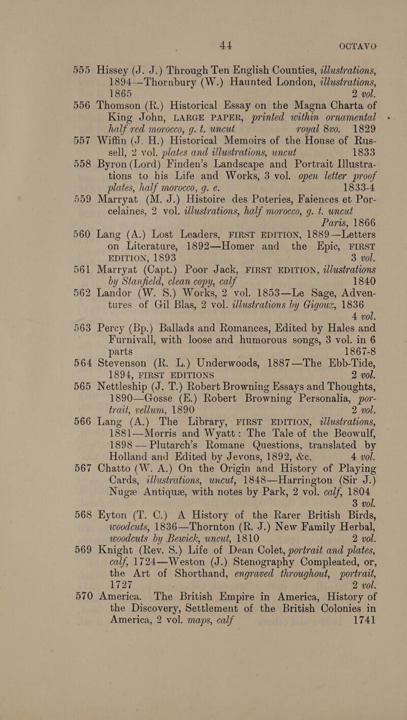 555 Hissey (J. J.) Through Ten English Counties, zJustrations, 1894--Thornbury (W.) Haunted London, «lustrations, 1865 2 vol. 556 Thomson (R.) Historical Essay on the Magna Charta of King John, LARGE PAPER, printed within ornamental half red morocco, g. t. uncut royal 8vo. 1829 557 Wiffin (J. H.) Historical Memoirs of the House of Rus- sell, 2 vol. plates and illustrations, wncut 1833 558 Byron(Lord) Finden’s Landscape and Portrait [lustra- tions to his Life and Works, 3 vol. open letter proof plates, half morocco, g. @. 1833-4 559 Marryat (M. J.) Histoire des Poteries, Faiences et Por- celaines, 2 vol. adlustrations, half morocco, g. t. uncut Paris, 1866 560 Lang (A.) Lost Leaders, FIRST EDITION, 1889—Letters on Literature, 1892—Homer and the Epic, FIRST EDITION, 1893 3 vol. 561 Marryat (Capt.) Poor Jack, FIRST EDITION, dlustrations by Stanfield, clean copy, calf 1840 562 Landor (W. 8.) Works, 2 vol. 1853—Le Sage, Adven- tures of Gil Blas, 2 vol. cJlustrations by Gigousz, 1836 4 vol. 563 Percy (Bp.) Ballads and Romances, Edited by Hales and Furnivall, with loose and humorous songs, 3 vol. in 6 parts 1867-8 564 Stevenson (R. L.) Underwoods, 1887—The Ebb-Tide, 1894, FIRST EDITIONS 2 vol. 565 Nettleship (J. T.) Robert Browning Essays and Thoughts, 1890—Gosse (E.) Robert Browning Personalia, por- trait, vellum, 1890 2 vol. 566 Lang (A.) The Library, FIRST EDITION, illustrations, 1881—Morris and Wyatt: The Tale of the Beowulf, 1898 — Plutarch’s Romane Questions, translated by Holland and Edited by Jevons, 1892, &amp;c. 4 vol. 567 Chatto (W. A.) On the Origin and History of Playing Cards, illustrations, wncut, 1848—Harrington (Sir J.) Nuge Antique, with notes by Park, 2 vol. calf, 1804 3 vol. 568 Eyton (T. C.) A History of the Rarer British Birds, woodcuts, 1836—Thornton (R. J.) New Family Herbal, woodcuts by Bewick, uncut, 1810 2 vol. 569 Knight (Rev. 8.) Life of Dean Colet, portrait and plates, calf, 1724—Weston (J.) Stenography Compleated, or, the Art of Shorthand, engraved throughout, portrait, 1727 2 vol. 570 America. The British Empire in America, History of the Discovery, Settlement of the British Colonies in America, 2 vol. maps, calf 1741