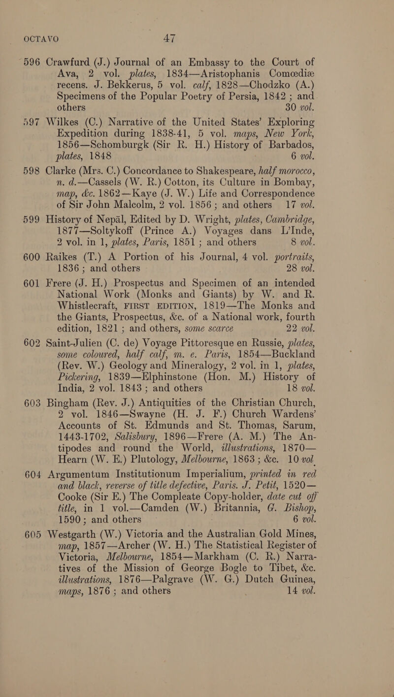 596 Crawfurd (J.) Journal of an Embassy to the Court of Ava, 2 vol. plates, 1834—Aristophanis Comeedize recens. J. Bekkerus, 5 vol. calf, 1828—Chodzko (A.) Specimens of the Popular Poetry of Persia, 1842 ; and others 30 vol. 597 Wilkes (C.) Narrative of the United States’ Exploring Expedition during 1838-41, 5 vol. maps, New York, 1856—Schomburgk (Sir R. H.) History of Barbados, plates, 1848 6 vol. 598 Clarke (Mrs. C.) Concordance to Shakespeare, half morocco, n. d.—Cassels (W. R.) Cotton, its Culture in Bombay, map, &amp;c. 1862—Kaye (J. W.) Life and Correspondence of Sir John Malcolm, 2 vol. 1856; and others 17 vol. 599 History of Nepal, Edited by D. Wright, plates, Cambridge, 1877—Soltykoff (Prince A.) Voyages dans L’Inde, 2 vol. in 1, plates, Paris, 1851 ; and others 8 vol. 600 Raikes (T.) A Portion of his Journal, 4 vol. portraits, 1836 ; and others 28 vol. 601 Frere (J. H.) Prospectus and Specimen of an intended National Work (Monks and Giants) by W. and R. Whistlecraft, FIRST EDITION, 1819—The Monks and the Giants, Prospectus, &amp;c. of a National work, fourth edition, 1821 ; and others, some scarce 22 vol. 602 Saint-Julien (C. de) Voyage Pittoresque en Russie, plates, some coloured, half calf, m. e. Paris, 1854—Buckland (Rev. W.) Geology and Mineralogy, 2 vol. in 1, plates, Pickering, 1839—KElphinstone (Hon. M.) History of India, 2 vol. 1843 ; and others 18 vol. 603 Bingham (Rev. J.) Antiquities of the Christian Church, 2 vol. 1846—Swayne (H. J. F.) Church Wardens’ Accounts of St. Edmunds and St. Thomas, Sarum, 1443-1702, Salisbury, 1896—Frere (A. M.) The An- tipodes and round the World, ¢llustrations, 1870— Hearn (W. E.) Plutology, Melbourne, 1863 ; &amp;c. 10 vol. 604 Argumentum Institutionum Imperialium, printed in red and black, reverse of title defectwe, Paris. J. Petit, 1520— Cooke (Sir E.) The Compleate Copy-holder, date cut off title, in 1 vol.—Camden (W.) Britannia, G. Bishop, 1590; and others 6 vol. 605 Westgarth (W.) Victoria and the Australian Gold Mines, map, 1857 —Archer (W. H.) The Statistical Register of Victoria, Melbourne, 1854—Markham (C. R.) Narra- tives of the Mission of George Bogle to Tibet, &amp;c. illustrations, 1876—Palgrave (W. G.) Dutch Guinea, maps, 1876 ; and others 14 vol.