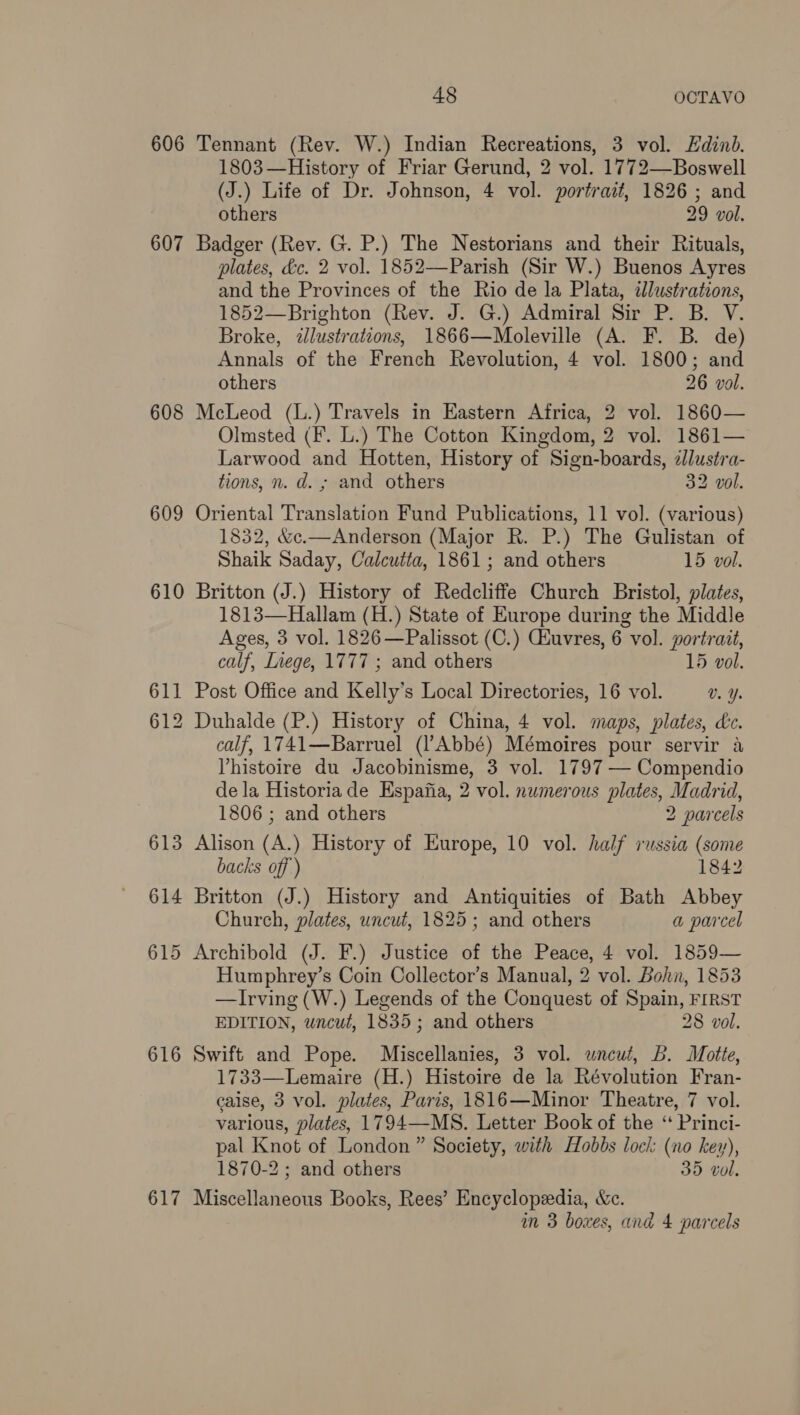 606 607 608 609 610 611 612 613 614 615 616 617 48 OCTAVO Tennant (Rev. W.) Indian Recreations, 3 vol. Edinb. 1803—History of Friar Gerund, 2 vol. 1772—Boswell (J.) Life of Dr. Johnson, 4 vol. portrait, 1826 ; and others 29 vol. Badger eae G. P.) The Nestorians and their Rituals, plates, &amp;c. 2 vol. 1852—Parish (Sir W.) Buenos Ayres and the Provinces of the Rio de la Plata, illustrations, 1852—Brighton (Rev. J. G.) Admiral Sir P. B. V. Broke, «lustrations, 1866—Moleville (A. F. B. de) Annals of the French Revolution, 4 vol. 1800; and others 26 vol. McLeod (L.) Travels in Eastern Africa, 2 vol. 1860— Olmsted (F. L.) The Cotton Kingdom, 2 vol. 1861— Larwood and Hotten, History of Sign-boards, dllustra- tions, n. d. ; and others 32 vol. Oriental Translation Fund Publications, 11 vol. (various) 1832, &amp;c.—Anderson (Major R. P.) The Gulistan of Shaik Saday, Calcutta, 1861; and others 15 vol. Britton (J.) History of Redcliffe Church Bristol, plates, 1813—Hallam (H.) State of Europe during the Middle Ages, 3 vol. 1826 —Palissot (C.) Ciuvres, 6 vol. portrait, calf, Inege, 1777 ; and others 15 vol. Post Office and Kelly’s Local Directories, 16 vol. Vv. Y. Duhalde (P.) History of China, 4 vol. maps, plates, dc. calf, 1741—Barruel (l’Abbé) Mémoires pour servir a Vhistoire du Jacobinisme, 3 vol. 1797 -— Compendio de la Historiade Espafia, 2 vol. numerous plates, Madrid, 1806 ; and others 2 parcels Alison (A.) History of Europe, 10 vol. half russia (some backs off ) 1842 Britton (J.) History and Antiquities of Bath Abbey Church, plates, uncut, 1825; and others a parcel Archibold (J. F.) Justice of the Peace, 4 vol. 1859— Humphrey’s Coin Collector’s Manual, 2 vol. Bohn, 1853 —Irving (W.) Legends of the Conquest of Spain, FIRST EDITION, uncut, 1835; and others 28 vol. Swift and Pope. Miscellanies, 3 vol. wneut, Bb. Motte, 1733—Lemaire (H.) Histoire de la Révolution Fran- caise, 3 vol. plates, Paris, 1816—Minor Theatre, 7 vol. various, plates, 1794—-MS. Letter Book of the “ Princi- pal Knot of London” Society, with Hobbs loci: (no key), 1870-2 ; and others 35 vol. Miscellaneous Books, Rees’ Encyclopedia, &amp;c.