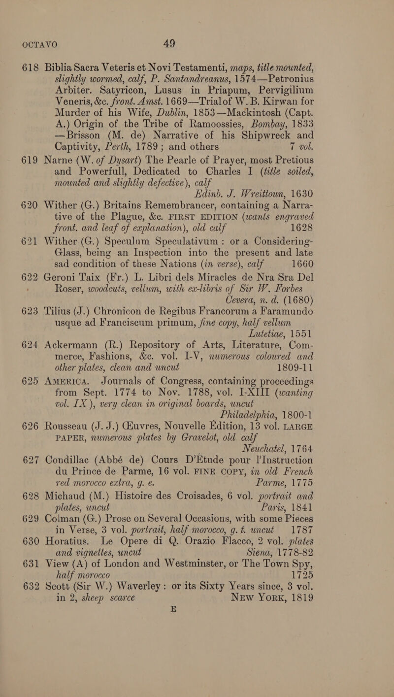 618 619 631 632 Biblia Sacra Veteris et Novi Testamenti, maps, title mounted, slightly wormed, calf, P. Santandreanus, 1574—Petronius Arbiter. Satyricon, Lusus in Priapum, Pervigilium Veneris, &amp;c. front. Amst. 1669—Trialof W. B. Kirwan for Murder of his Wife, Dublin, 1853—Mackintosh (Capt. A.) Origin of the Tribe of Ramoossies, Bombay, 1833 —Brisson (M. de) Narrative of his Shipwreck and Captivity, Perth, 1789; and others 7 vol. Narne (W. of Dysart) The Pearle of Prayer, most Pretious and Powerfull, Dedicated to Charles I (title soiled, mounted and slightly defective), calf Edinb. J. Wreittoun, 1630 Wither (G.) Britains Remembrancer, containing a Narra- tive of the Plague, &amp;c. FIRST EDITION (wants engraved front. and leaf of explanation), old calf 1628 Wither (G.) Speculum Speculativum: or a Considering- Glass, being an Inspection into the present and late sad condition of these Nations (in verse), calf 1660 Roser, woodcuts, vellum, with ex-libris of Sir W. Forbes Cevera, n. d. (1680) usque ad Franciscum primum, fine copy, half vellum Lutetiae, 1551 Ackermann (R.) Repository of Arts, Literature, Com- merce, Fashions, &amp;c. vol. I-V, numerous coloured and other plates, clean and uncut 1809-11 AMERICA. Journals of Congress, containing proceedings from Sept. 1774 to Nov. 1788, vol. I-XIII (wanting vol. LX ), very clean in original boards, uncut _ Philadelphia, 1800-1 Rousseau (J. J.) Giuvres, Nouvelle Edition, 13 vol. LARGE PAPER, numerous plates by Gravelot, old calf Neuchatel, 1764 Condillac (Abbé de) Cours D’Etude pour |’Instruction du Prince de Parme, 16 vol. FINE Copy, in old French red morocco extra, g. e. Parme, 1775 Michaud (M.) Histoire des Croisades, 6 vol. portrait and plates, uncut Paris, 1841 Colman (G.) Prose on Several Occasions, with some Pieces in Verse, 3 vol. portrait, half morocco, g.t. uncut 1787 Horatius. Le Opere di Q. Orazio Flacco, 2 vol. plates and vignettes, uncut Siena, 1778-82 View (A) of London and Westminster, or The Town Spy, half morocco 1725 Scott (Sir W.) Waverley: or its Sixty Years since, 3 vol. in 2, sheep scarce New York, 1819 E