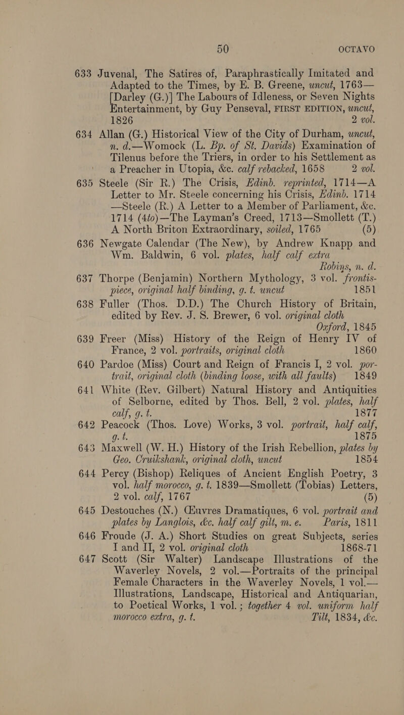 633 Juvenal, The Satires of, Paraphrastically Imitated and Adapted to the Times, by E. B. Greene, uncut, 1763— [Darley (G.)] The Labours of Idleness, or Seven Nights Entertainment, by Guy Penseval, FIRST EDITION, wncut, 1826 2 vol. 634 Allan (G.) Historical View of the City of Durham, wncut, n. d.—Womock (L. Bp. of St. Davids) Examination of Tilenus before the Triers, in order to his Settlement as a Preacher in Utopia, &amp;c. calf rebacked, 1658 2 vol. 635 Steele (Sir R.) The Crisis, Edinb. reprinted, 1714—A Letter to Mr. Steele concerning his Crisis, Hdinb. 1714 —Steele (R.) A Letter to a Member of Parliament, Xe. 1714 (4t0)—The Layman’s Creed, 1713—Smollett (T.) A North Briton Extraordinary, soiled, 1765 (5) 636 Newgate Calendar (The New), by Andrew Knapp and Wm. Baldwin, 6 vol. plates, half calf extra Robins, n. d. 637 Thorpe (Benjamin) Northern Mythology, 3 vol. frontis- piece, original half binding, g. t. uncut 1851 638 Fuller (Thos. D.D.) The Church History of Britain, edited by Rev. J. S. Brewer, 6 vol. original cloth Oxford, 1845 639 Freer (Miss) History of the Reign of Henry IV of France, 2 vol. portratts, original cloth 1860 640 Pardoe (Miss) Court and Reign of Francis I, 2 vol. por- trait, original cloth (binding loose, with all faults) 1849 641 White (Rev. Gilbert) Natural History and Antiquities of Selborne, edited by Thos. Bell, 2 vol. plates, half calf, g. t. 1877 642 Peacock (Thos. Love) Works, 3 vol. portrait, half calf, g. t. 1875 643 Maxwell (W. H.) History of the Irish Rebellion, plates by Geo. Cruikshank, original cloth, uncut 1854 644 Percy (Bishop) Reliques of Ancient English Poetry, 3 vol. half morocco, g. t. 1839—Smollett (Tobias) Letters, 2 vol. calf, 1767 (5) 645 Destouches (N.) Ciuvres Dramatiques, 6 vol. portrait and plates by Langlois, ke. half calf gilt, m. e. Paris, 1811 646 Froude (J. A.) Short Studies on great Subjects, series T and II, 2 vol. original cloth 1868-71 647 Scott (Sir Walter) Landscape Illustrations of the Waverley Novels, 2 vol.—Portraits of the principal Female Characters in the Waverley Novels, 1 vol.— Illustrations, Landscape, Historical and Antiquarian, to Poetical Works, 1 vol. ; together 4 vol. uniform half morocco extra, q. t. Tilt, 1834, Le.
