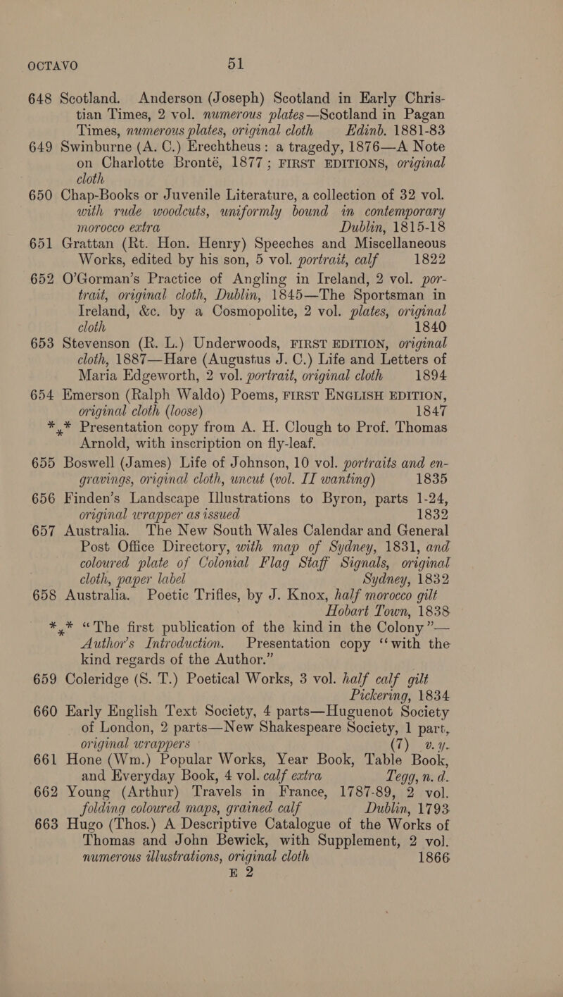 648 Scotland. Anderson (Joseph) Scotland in Early Chris- tian Times, 2 vol. numerous plates—Scotland in Pagan Times, numerous plates, original cloth Edinb. 1881-83 649 Swinburne (A. C.) Erechtheus: a tragedy, 1876—A Note on Charlotte Bronté, 1877; FIRST EDITIONS, original cloth 650 Chap-Books or Juvenile Literature, a collection of 32 vol. with rude woodcuts, uniformly bound in contemporary morocco extra Dublin, 1815-18 651 Grattan (Rt. Hon. Henry) Speeches and Miscellaneous Works, edited by his son, 5 vol. portrait, calf 1822 652 O’Gorman’s Practice of Angling in Ireland, 2 vol. por- trait, original cloth, Dublin, 1845—The Sportsman in Ireland, &amp;c. by a Cosmopolite, 2 vol. plates, original cloth 1840 653 Stevenson (R. L.) Underwoods, FIRST EDITION, original cloth, 1887—Hare (Augustus J. C.) Life and Letters of Maria Edgeworth, 2 vol. portrazt, original cloth 1894 654 Emerson (Ralph Waldo) Poems, FIRST ENGLISH EDITION, original cloth (loose) 1847 *,* Presentation copy from A. H. Clough to Prof. Thomas Arnold, with inscription on fly-leaf. 655 Boswell (James) Life of Johnson, 10 vol. portraits and en- gravings, original cloth, uncut (vol. IT wanting) 1835 656 Finden’s Landscape Illustrations to Byron, parts 1-24, original wrapper as issued 1832 657 Australia. The New South Wales Calendar and General Post Office Directory, with map of Sydney, 1831, and coloured plate of Colomal Flag Staff Signals, original cloth, paper label Sydney, 1832 658 Australia. Poetic Trifles, by J. Knox, half morocco gilt Hobart Town, 1838 *,* “The first publication of the kind in the Colony ”— Author's Introduction. Presentation copy ‘‘ with the kind regards of the Author.” 659 Coleridge (S. T.) Poetical Works, 3 vol. half calf gilt Pickering, 1834 660 Early English Text Society, 4 parts—Huguenot Society of London, 2 parts—New Shakespeare Society, 1 part, original wrappers (7) v4. 661 Hone (Wm.) Popular Works, Year Book, Table Book, and Everyday Book, 4 vol. calf extra, Teqg, n. d. 662 Young (Arthur) Travels in France, 1787-89, 2 vol. folding coloured maps, grained calf Dublin, 1793 663 Hugo (Thos.) A Descriptive Catalogue of the Works of Thomas and John Bewick, with Supplement, 2 vol. numerous illustrations, original cloth 1866 E 2