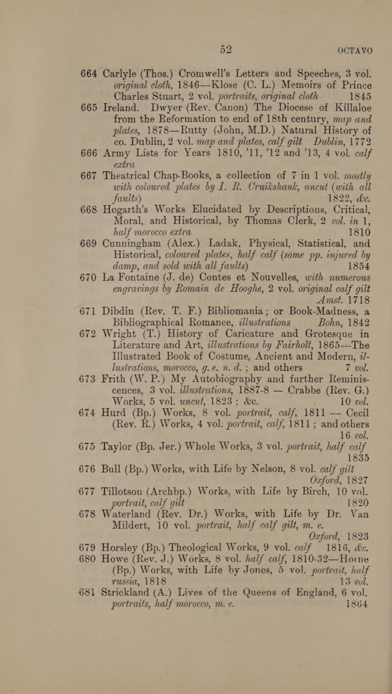 665 666 667 668 669 670 671 672 673 original cloth, 1846—Klose (C. L.) Memoirs of Prince Charles Stuart, 2 vol. portraits, original cloth 1845 Ireland. Dwyer (Rey. Canon) The Diocese of Killaloe from the Reformation to end of 18th century, map and plates, Etec liahey (John, M.D.) Natural History of co. Dublin, 2 vol. map and plates, calf gilt Dublin, 1772 Army Lists for Years 1810, 711, 712 and 713, 4 vol. calf extra Theatrical Chap-Books, a collection of 7 in 1 vol. mostly with coloured plates by I. R. Cruikshank, uncut (with all Faults) 1822, de. Hogarth’s Works Elucidated by Descriptions, Critical, Moral, and Historical, by Thomas Clerk, 2 vol. in 1, half morocco extra 1810 Cunningham (Alex.) Ladak, Physical, Statistical, and Historical, coloured plates, half calf (some pp. injured by damp, and sold with all faults) 1854 La Fontaine (J. de) Contes et Nouvelles, with numerous engravings by Romain de Hooghe, 2 vol. original calf gilt Amst. 1718 Dibdin (Rev. T. F.) Bibliomania; or Book-Madness, a Bibliographical Romance, illustrations Bohn, 1842 Wright (T.) History of Caricature and Grotesque in Literature and Art, illustrations by Fairholt, 1865—The Illustrated Book of Costume, Ancient and Modern, i- lustrations, morocco, g.e. n.d. ; and others 7 vol. Frith (W. P.) My Autobiography and further Reminis- cences, 3 vol. illustrations, 1887-8 — Crabbe (Rev. G.) Works, 5 vol. uncut, 1823; &amp;e. . 10 vol. Hurd (Bp.) Works, 8 vol. portrait, calf, 1811 — Cecil (Rev. R.) Works, 4 val portrait, calf, 1811 ; and others 16 vol. 1835 Bull (Bp.) Works, with Life by Nelson, 8 vol. calf gilt Ozford, 1827 Tillotson (Archbp.) Works, with Life by Birch, 10 vol. portrait, calf gilt 1820 Waterland (Rev. Dr.) Works, with Life by Dr. Van Mildert, 10 vol. portrait, half calf gilt, m. e. Ozford, 1823 Horsley (Bp.) Theological Works, 9 vol. ca/f 1816, de. Howe (Rev. J.) Works, 8 vol. half calf, 1810-32—Horne (Bp.) Works, with Life by Jones, 5 vol. portrait, half russia, 1818 13 wol. Strickland (A.) Lives of the Queens of England, 6 vol.
