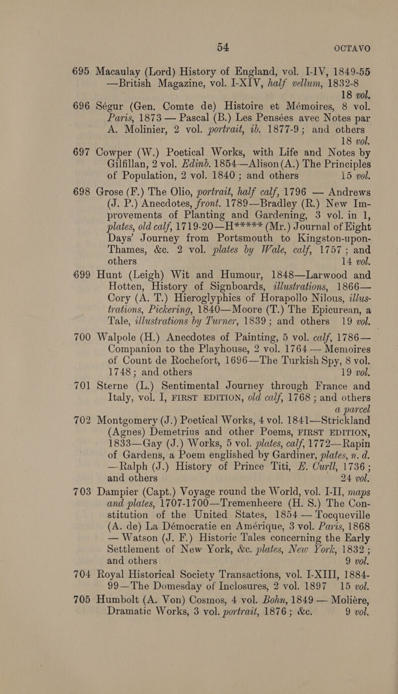 695 Macaulay (Lord) History of England, vol. LIV, 1849-55 —British Magazine, vol. I-XIV, half vellum, 1832-8 18 vol. 696 Ségur (Gen. Comte de) Histoire et Mémoires, 8 vol. Paris, 1873 — Pascal (B.) Les Pensées avec Notes par A. Molinier, 2 vol. portrait, 1b. 1877-9; and others 18 vol. 697 Cowper (W.) Poetical Works, with Life and Notes by Gilfillan, 2 vol. Hdind. 1854-—Alison(A.) The Principles of Population, 2 vol. 1840; and others 15 vol. 698 Grose (F.) The Olio, portrait, half calf, 1796 — Andrews (J. P.) Anecdotes, front. 1789—Bradley (R.) New Im- provements of Planting and Gardening, 3 vol. in 1, plates, old calf, 1719-20—H***** (Mr.) Journal of Hight Days’ Journey from Portsmouth to Kingston-upon- Thames, &amp;c. 2 vol. plates by Wale, calf, 1757; and others 14 vol. 699 Hunt (Leigh) Wit and Humour, 1848—Larwood and Hotten, History of Signboards, illustrations, 1866— Cory (A. T.) Hieroglyphics of Horapollo Nilous, ilus- trations, Pickering, 1840—Moore (T.) The Epicurean, a Tale, illustrations by Turner, 1839; and others 19 vol. 700 Walpole (H.) Anecdotes of Painting, 5 vol. calf, 1786—. Companion to the Playhouse, 2 vol. 1764 -— Memoires of Count de Rochefort, 1696—The Turkish Spy, 8 vol. 1748; and others 19 vol. 701 Sterne (L.) Sentimental Journey through France and Italy, vol. I, FIRST EDITION, old calf, 1768 ; and others a parcel 702 Montgomery (J.) Poetical Works, 4 vol. 1841—Strickland (Agnes) Demetrius and other Poems, FIRST EDITION, 1833—Gay (J.) Works, 5 vol. plates, calf, 1772-—Rapin of Gardens, a Poem englished by Gardiner, plates, n. d. —Ralph (J.) History of Prince Titi, #. Curll, 1736 ; and others 24 vol. 703 Dampier (Capt.) Voyage round the World, vol. [-II, maps and plates, 1707-1700--Tremenheere (H. 8.) The Con- stitution of the United States, 1854 — Tocqueville (A. de) La Démocratie en Amérique, 3 vol. Paris, 1868 — Watson (J. F.) Historic Tales concerning the Early Settlement of New York, &amp;c. plates, New York, 1832 ; and others 9 vol. 704 Royal Historical Society Transactions, vol. J-XIII, 1884- 99—The Domesday of Inclosures, 2 vol. 1897 15 vol. 705 Humbolt (A. Von) Cosmos, 4 vol. Bohn, 1849 — Moliére,
