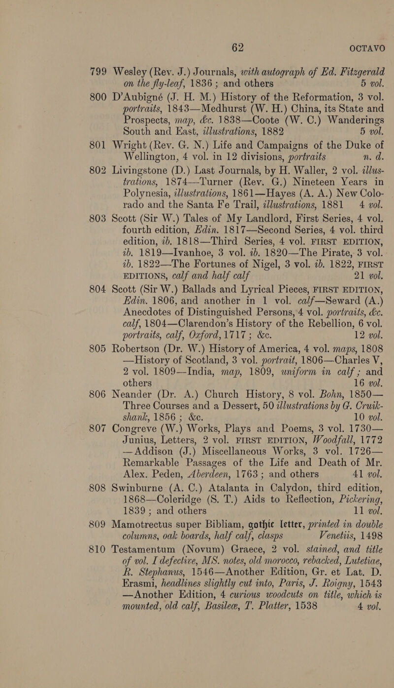 799 Wesley (Rey. J.) Journals, with autograph of Ed. Fitzgerald on the fly-leaf, 1836; and others 5 vol. 800 D’Aubigné (J. H. M.) History of the Reformation, 3 vol. portraits, 1843—Medhurst (W. H.) China, its State and Prospects, map, &c. 1838—Coote (W. C.) Wanderings South and East, idlustrations, 1882 5 vol. 801 Wright (Rev. G. N.) Life and Campaigns of the Duke of Wellington, 4 vol. in 12 divisions, portraits n. d. 802 Livingstone (D.) Last Journals, by H. Waller, 2 vol. illus- trations, 1874—-Turner (Rev. G.) Nineteen Years in Polynesia, illustrations, 1861—Hayes (A. A.) New Colo- rado and the Santa Fe Trail, cllustrations, 1881 4 vol. 803 Scott (Sir W.) Tales of My Landlord, First Series, 4 vol. fourth edition, Edin. 1817—Second Series, 4 vol. third edition, 7b. 1818—Third Series, 4 vol. FIRST EDITION, ib. 1819—Ivanhoe, 3 vol. 7b. 1820—The Pirate, 3 vol. - 1b, 1822—The Fortunes of Nigel, 3 vol. 7b. 1822, FIRST EDITIONS, calf and half calf 21 vol. 804 Scott (Sir W.) Ballads and Lyrical Pieces, FIRST EDITION, Edin. 1806, and another in 1 vol. cal/f—Seward (A.) Anecdotes of Distinguished Persons, 4 vol. portraits, dc. calf, 1804—Clarendon’s History of the Rebellion, 6 vol. portraits, calf, Oxford, 1717; &c. 12 vol. 805 Robertson (Dr. W.) History of America, 4 vol. maps, 1808 —History of Scotland, 3 vol. portrait, 1806—Charles V, 2 vol. 1809—India, map, 1809, wniform in calf; and others 16 vol. 806 Neander (Dr. A.) Church History, 8 vol. Bohn, 1850— Three Courses and a Dessert, 50 illustrations by G. Cruik- shank, 1856 ; &e. 10 vol. 807 Congreve (W.) Works, Plays and Poems, 3 vol. 1730— Junius, Letters, 2 vol. FIRST EDITION, Woodfall, 1772 —Addison (J.) Miscellaneous Works, 3 vol. 1726— Remarkable Passages of the Life and Death of Mr. Alex. Peden, Aberdeen, 1763; and others Al vol. 808 Swinburne (A. C.) Atalanta in Calydon, third edition, 1868—Coleridge (S. T.) Aids to Reflection, Pickering, 1839 ; and others 11 vol. 809 Mamotrectus super Bibliam, qothte letter, printed in double columns, oak boards, half calf, clasps Venetiis, 1498 810 Testamentum (Novum) Graece, 2 vol. stained, and title of vol. I defective, MS. notes, old morocco, rebacked, Lutetiae, R. Stephanus, 1546—Another Edition, Gr. et Lat. D. Erasmi, headlines slightly cut into, Paris, J. Roigny, 1543 —Another Edition, 4 curious woodcuts on title, which is mounted, old calf, Basilew, T. Platter, 1538 4 vol.