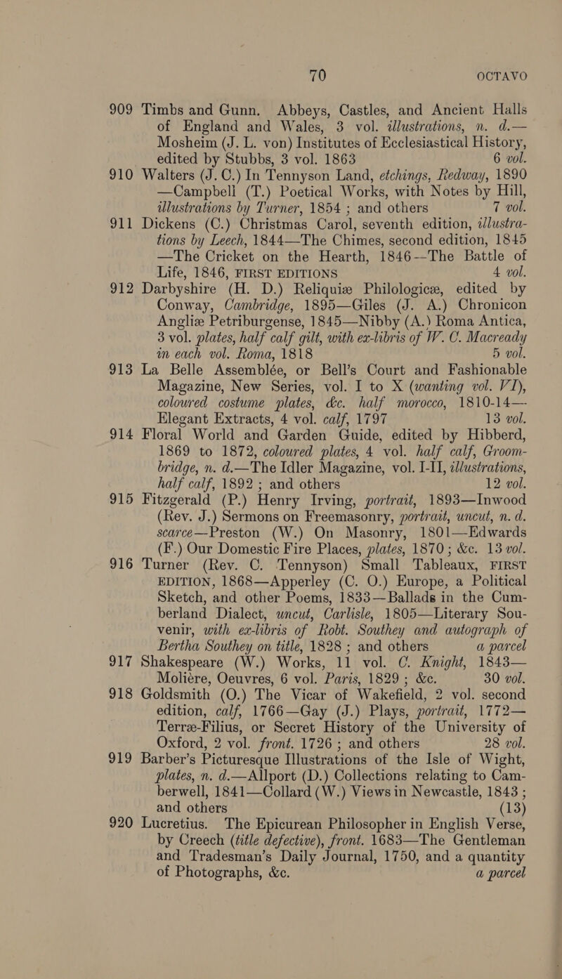 909 Timbs and Gunn. Abbeys, Castles, and Ancient Halls of England and Wales, 3 vol. dlustrations, n. d.— Mosheim (J. L. von) Institutes of Ecclesiastical History, edited by Stubbs, 3 vol. 1863 6 vol. 910 Walters (J.C.) In Tennyson Land, etchings, hedway, 1890 —Campbeli (T.) Poetical Works, with Notes by Hill, illustrations by Turner, 1854 ; and others 7 vol. Dickens (C.) Christmas Carol, seventh edition, ilustra- tions by Leech, 1844—-The Chimes, second edition, 1845 —The Cricket on the Hearth, 1846-—-The Battle of Life, 1846, FIRST EDITIONS 4 vol. 912 Darbyshire (H. D.) Reliquie Philologice, edited by Conway, Cambridge, 1895—Giles (J. A.) Chronicon Angliz Petriburgense, 1845—Nibby (A.) Roma Antica, 3 vol. plates, half calf gilt, with ex-libris of W. C. Macready in each vol. Roma, 1818 5 vol. 913 La Belle Assemblée, or Bell’s Court and Fashionable Magazine, New Series, vol. I to X (wanting vol. VI), coloured costume plates, &c. half morocco, 1810-14— Elegant Extracts, 4 vol. calf, 1797 13 vol. 914 Floral World and Garden Guide, edited by Hibberd, 1869 to 1872, coloured plates, 4 vol. half calf, Groom- bridge, n. d.—The Idler Magazine, vol. I-II, il/ustrations, half calf, 1892 ; and others 12 vol. 915 Fitzgerald (P.) Henry Irving, portrait, 1893—Inwood (Rev. J.) Sermons on Freemasonry, portrait, uncut, n. d. scarce—Preston (W.) On Masonry, 1801—Edwards (F.) Our Domestic Fire Places, plates, 1870; &c. 13 vol. 916 Turner (Rev. C. Tennyson) Small Tableaux, FIRST EDITION, 1868—Apperley (C. O.) Europe, a Political Sketch, and other Poems, 1833—Ballads in the Cum- berland Dialect, wneut, Carlisle, 1805—Literary Sou- venir, with ex-libris of Robt. Southey and autograph of gi — Bertha Southey on title, 1828 ; and others a parcel 917 Shakespeare (W.) Works, 11 vol. C. Knight, 1843— Moliéere, Oeuvres, 6 vol. Paris, 1829; &c. 30 vol. 918 Goldsmith (O.) The Vicar of Wakefield, 2 vol. second edition, calf, 1766—Gay (J.) Plays, portrait, 1772— Terrz-Filius, or Secret History of the University of Oxford, 2 vol. front. 1726 ; and others 28 vol. 919 Barber’s Picturesque Illustrations of the Isle of Wight, plates, n. d.—Allport (D.) Collections relating to Cam- berwell, 1841—Collard (W.) Views in Newcastle, 1843 ; and others (13) 920 Lucretius. The Epicurean Philosopher in English Verse, by Creech (title defective), front. 1683—The Gentleman and Tradesman’s Daily Journal, 1750, and a quantity of Photographs, &c. a parcel